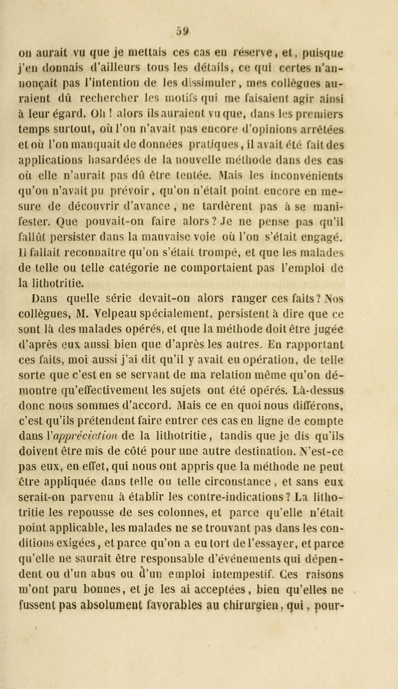 on aurait vu que je mettais ces cas en réserve* et, puisque j'en donnais d'ailleurs tous les détails, ce qui certes n'an- nonçait pas l'intention de les dissimuler, mes collègues au- raient dû rechercher 1rs motifs qui me faisaient agir ainsi à leur égard. Oh ! alors ils auraient vu que, dans les premiers temps surtout, où l'on n'avait pas encore d'opinions arré et où l'on manquait de données pratiques, il avait été faitdes applications hasardées de la nouvelle méthode dans des cas où elle n'aurait pas dû être tentée. Mais les inconvénients qu'on n'avait pu prévoir, qu'on n'était point encore en me- sure de découvrir d'avance , ne tardèrent pas à se mani- fester. Que pouvait-on faire alors?.te ne pense pas qu'il fallût persister dans la mauvaise voie où l'on s'était engagé. 11 fallait reconnaître qu'on s'était trompé, et que les malades de telle ou telle catégorie ne comportaient pas l'emploi de la lithotritie. Dans quelle série devait-on alors ranger ces faits? Nus collègues, M. Velpeau spécialement, persistent à dire que ce sont là des malades opérés, et que la méthode doit être jugée d'après eux aussi bien que d'après les autres. En rapportant ces faits, moi aussi j'ai dit qu'il y avait eu opération, de telle sorte que c'est en se servant de ma relation même qu'on dé- montre qu'effectivement les sujets ont été opérés. Là-dessus donc nous sommes d'accord. Mais ce en quoi nous différons, c'est qu'ils prétendent faire entrer ces cas en ligne de compte dans Y appréciation de la lithotritie , tandis que je dis qu'ils doivent être mis de côté pour une autre destination. N'est-ce pas eux, en effet, qui nous ont appris que la méthode ne peut être appliquée dans telle ou telle circonstance, et sans eux serait-on parvenu à établir les contre-indications? La litho- tritie les repousse de ses colonnes, et parce qu'elle n'était point applicable, les malades ne se trouvant pas dans les con- ditions exigées, et parce qu'on a eu tort de l'essayer, et parce qu'elle ne saurait être responsable d'événements qui dépen- dent ou d'un abus ou d'un emploi intempestif. Ces raisons m'ont paru bonnes, et je les ai acceptées, bien qu'elles ne fussent pas absolumeut favorables au chirurgien, qui, pour-