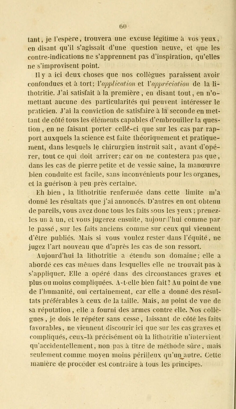 tant, je l'espère, trouvera une excuse légitime à vos yeux, en disant qu'il s'agissait d'une question neuve, et que les contre-indications ne s'apprennent pas d'inspiration, qu'elles ne s'improvisent point. Il y a ici deux choses que nos collègues paraissent avoir confondues et à tort; Y application et V appréciation de la li- thotritie. J'ai satisfait à la première , en disant tout, en n'o- mettant aucune des particularités qui peuvent intéresser le praticien. J'ai la conviction de satisfaire à la seconde en met- tant de côté tous les éléments capables d'embrouiller la ques- tion , en ne faisant porter celle-ci que sur les cas par rap- port auxquels la science est faite théoriquement et pratique- ment, dans lesquels le chirurgien instruit sait, avant d'opé- rer, tout ce qui doit arriver; car on ne contestera pas que , dans les cas de pierre petite et de vessie saine, la manœuvre bien conduite est facile, sans inconvénients pour les organes, et la guérison à peu près certaine. Eh bien , la litholritie renfermée dans cette limite m'a donné les résultats que j'ai annoncés. D'autres en ont obtenu de pareils, vous avez donc tous les faits sous les yeux ; prenez- les un à un, et vous jugerez ensuite, aujourd'hui comme par le passé, sur les faits anciens comme sur ceux qui vieunent d'être publiés. Mais si vous voulez rester dans l'équité, ne jugez l'art nouveau que d'après les cas de son ressort. Aujourd'hui la lithotritie a étendu son domaine; elle a abordé ces cas mêmes dans lesquelles elle ne trouvait pas à s'appliquer. Elle a opéré dans des circonstances graves et plus ou moins compliquées. A-t-elle bien fait? Au point de vue de l'humanité, oui certainement, car elle a donné des résul- tats préférables à ceux de la taille. Mais, au point de vue de sa réputation, elle a fourni des armes contre elle. Nos collè- gues , je dois le répéter sans cesse , laissant de côté les faits favorables, ne vienueut discourir ici que sur les cas graves et compliqués, ceux-là précisément où la lithotritie n'intervient qu'accidentellement, non pas à titre de méthode sûre, mais seulement comme moyen moins périlleux qu'unautre. Celle manière de procéder est contraire à tous les principes.