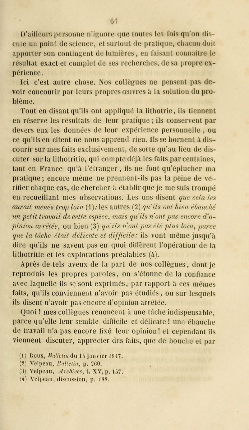 D'ailleurspersonne n'ignore que toutes les foi»qu'on dis- cute un point de science, et surtout de pratique, chacun doit apporter son contingent de Lumières, en faisant connaître le résultat exact et complet de ses recherches, de sa propre ex- périence. Ici c'est autre chose. Nos collègues ne pensent pas de- voir concourir par leurs propres œuvres à la solution du pro- blème. Tout en disant qu'ils ont appliqué la litliotrie, ils tiennent en réserve les résultats de leur pratique ; ils conservent par devers eux les données de leur expérience personnelle , ou ce qu'ils en citent ne nous apprend rien. Ils se bornent à dis- courir sur mes faits exclusivement, de sorte qu'au lieu de dis- cuter sur la litholritie, qui compte déjà les faits par centaines, tant en France qu'à l'étranger, ils ne font qu'éplucher ma pratique; encore môme ne prennent-ils pas la peine de vé- rifier chaque cas, de chercher à établir que je me suis trompé en recueillant mes observations. Les uns disent que cela les aurait menés trop loin (1); les autres (2) qu'ils ont bien ébauché un petit travail de cette espèce, mais qu'ils n'ont pas encore d'o- pinion arrêtée, ou bien (3) qu'ils nont pas été plus loin, parce que la tâche était délicate et difficile: ils vont même jusqu'à dire qu'ils ne savent pas en quoi diffèrent l'opération de la lithotritie et les explorations préalables (U). Après de tels aveux de la part de nos collègues, dont je reproduis les propres paroles, on s'étonne de la confiance avec laquelle ils se sont exprimés, par rapport à ces mêmes faits, qu'ils conviennent n'avoir pas étudiés, ou sur lesquels ils disent n'avoir pas encore d'opinion arrêtée. Quoi ! mes collègues renoncent à une lâche indispensable, parce qu'elle leur semble difficile et délicate! une ébauche de travail n'a pas encore fixé leur opinion! et cependant ils viennent discuter, apprécier des faits, que de bouche et par (1) Roux, Bulletin du 15 janvier 1847. (2) Velpeau, Bulletin, p. 360. (3) Velpeau, Archives, t. XV, p. 157. (4) Velpeau, discussion, p. fSR.