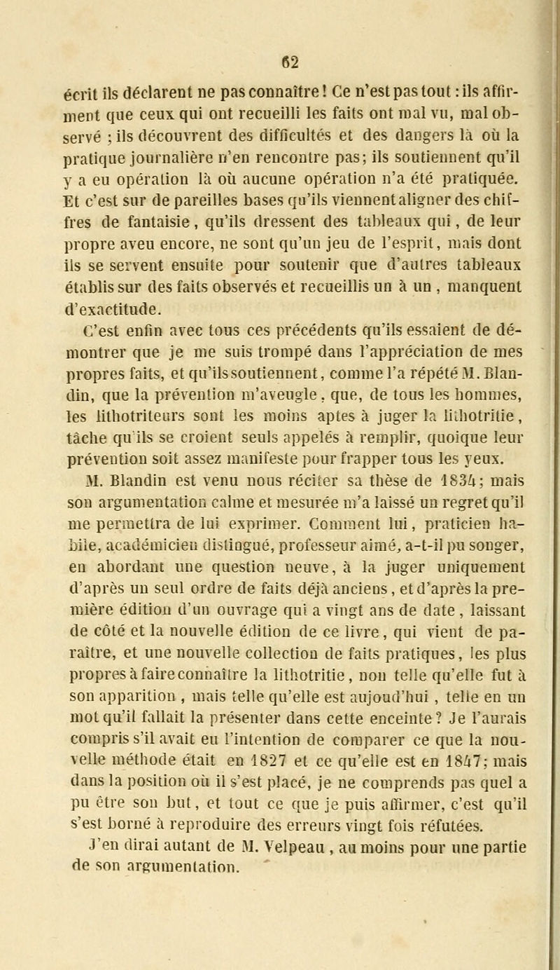 écrit ils déclarent ne pas connaître ! Ce n'est pas tout : ils affir- ment que ceux qui ont recueilli les faits ont mal vu, mal ob- servé ; ils découvrent des difficultés et des dangers là où la pratique journalière n'en rencontre pas; ils soutiennent qu'il y a eu opération là où aucune opération n'a été pratiquée. Et c'est sur de pareilles bases qu'ils viennent aligner des chif- fres de fantaisie, qu'ils dressent des tableaux qui, de leur propre aveu encore, ne sont qu'un jeu de l'esprit, mais dont ils se servent ensuite pour soutenir que d'autres tableaux établis sur des faits observés et recueillis un à un , manquent d'exactitude. C'est enfin avec tous ces précédents qu'ils essaient de dé- montrer que je me suis trompé dans l'appréciation de mes propres faits, et qu'ils soutiennent, comme l'a répété M. Blan- din, que la prévention m'aveugle. que, de tous les hommes, les lithotrileurs sont les moins aptes à juger la liihotritie, tâche qu ils se croient seuls appelés à remplir, quoique leur prévention soit assez manifeste pour frapper tous les yeux. M. Blandin est venu nous réciter sa thèse de 1834; mais son argumentation calme et mesurée m'a laissé un regret qu'il me permettra de lui exprimer. Comment lui, praticien ha- bile, académicien disliagué, professeur aimé, a-t-il pu songer, en abordant une question neuve, à la juger uniquement d'après un seul ordre de faits déjà anciens, et d'après la pre- mière édition d'un ouvrage qui a vingt ans de date , laissant de côté et la nouvelle édition de ce livre, qui vient de pa- raître, et une nouvelle collection de faits pratiques, les plus propres à faire connaître la liihotritie, non telle qu'elle fut à son apparition , mais telle qu'elle est aujoud'hui , telle en un mot qu'il fallait la présenter dans cette enceinte? Je l'aurais compris s'il avait eu l'intention de comparer ce que la nou- velle méthode était en 1827 et ce qu'elle est en 1847; mais dans la position où il s'est placé, je ne comprends pas quel a pu être son but, et tout ce que je puis affirmer, c'est qu'il s'est borné à reproduire des erreurs vingt fois réfutées. J'en dirai autant de M. Velpeau , au moins pour une partie de son argumentation.