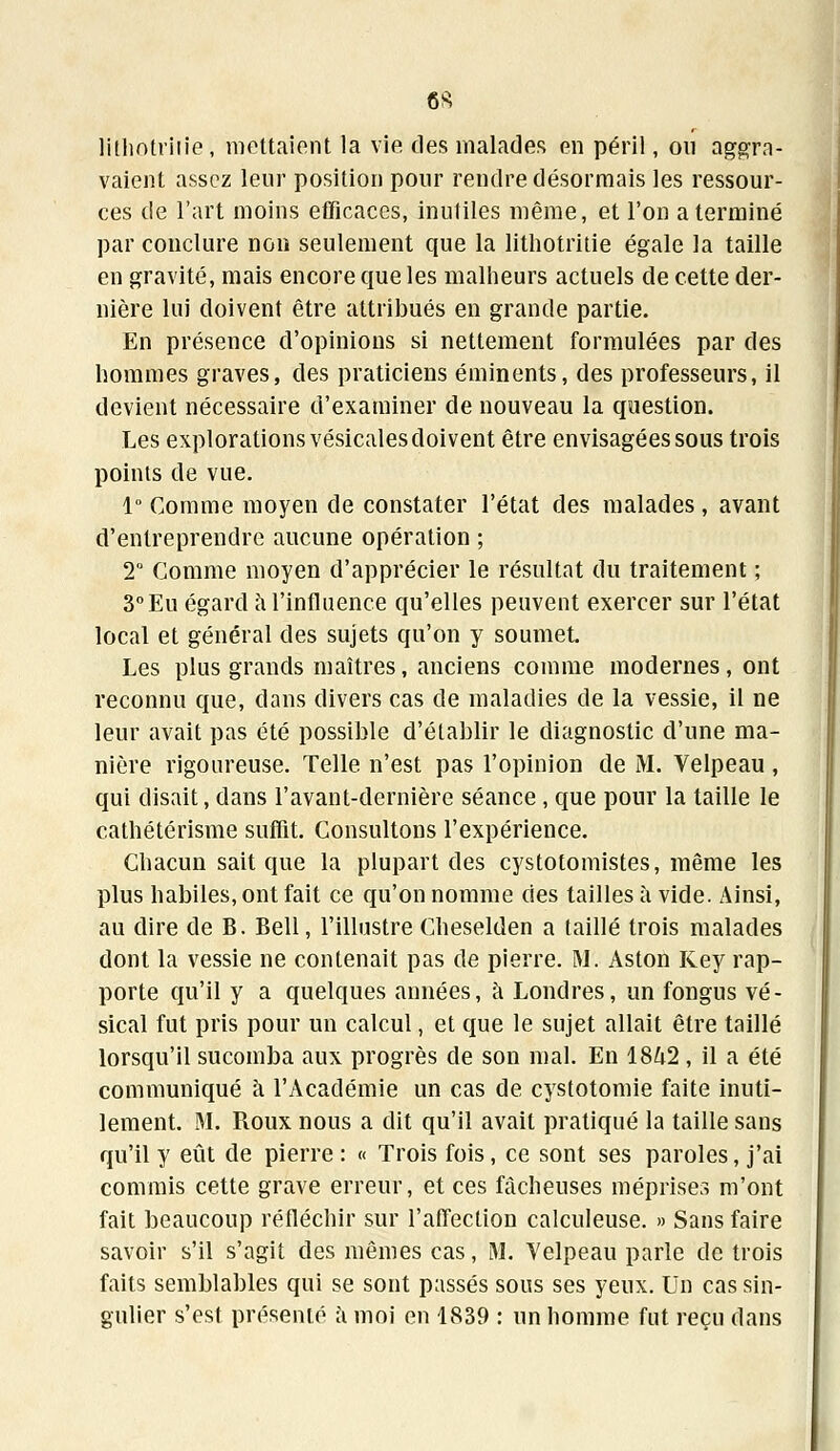 lithotritie, mettaient la vie. des malades en péril, on aggra- vaient assez leur position pour rendre désormais les ressour- ces de l'art moins efficaces, inutiles même, et l'on a terminé par conclure non seulement que la lithotritie égale la taille en gravité, mais encore que les malheurs actuels de cette der- nière lui doivent être attribués en grande partie. En présence d'opinions si nettement formulées par des hommes graves, des praticiens éminents, des professeurs, il devient nécessaire d'examiner de nouveau la question. Les explorations vésicales doivent être envisagées sous trois points de vue. 1° Comme moyen de constater l'état des malades , avant d'entreprendre aucune opération ; 2° Comme moyen d'apprécier le résultat du traitement ; 3°Eu égard à l'influence qu'elles peuvent exercer sur l'état local et général des sujets qu'on y soumet. Les plus grands maîtres, anciens comme modernes, ont reconnu que, dans divers cas de maladies de la vessie, il ne leur avait pas été possible d'établir le diagnostic d'une ma- nière rigoureuse. Telle n'est pas l'opinion de M. Velpeau , qui disait, dans l'avant-dernière séance, que pour la taille le cathétérisme suffit. Consultons l'expérience. Chacun sait que la plupart des cystotomistes, même les plus habiles, ont fait ce qu'on nomme des tailles à vide. Ainsi, au dire de B. Bell, l'illustre Cheselden a taillé trois malades dont la vessie ne contenait pas de pierre. M. Aston Key rap- porte qu'il y a quelques années, à Londres, un fongus vé- sical fut pris pour un calcul, et que le sujet allait être taillé lorsqu'il sucomba aux progrès de son mal. En 1842, il a été communiqué à l'Académie un cas de cystotomie faite inuti- lement. M. Roux nous a dit qu'il avait pratiqué la taille sans qu'il y eût de pierre : « Trois fois, ce sont ses paroles, j'ai commis cette grave erreur, et ces fâcheuses méprises m'ont fait beaucoup réfléchir sur l'affection calculeuse. » Sans faire savoir s'il s'agit des mêmes cas, M. Velpeau parle de trois faits semblables qui se sont passés sous ses yeux. Un cas sin- gulier s'est présenté à moi en 1839 : un homme fut reçu dans