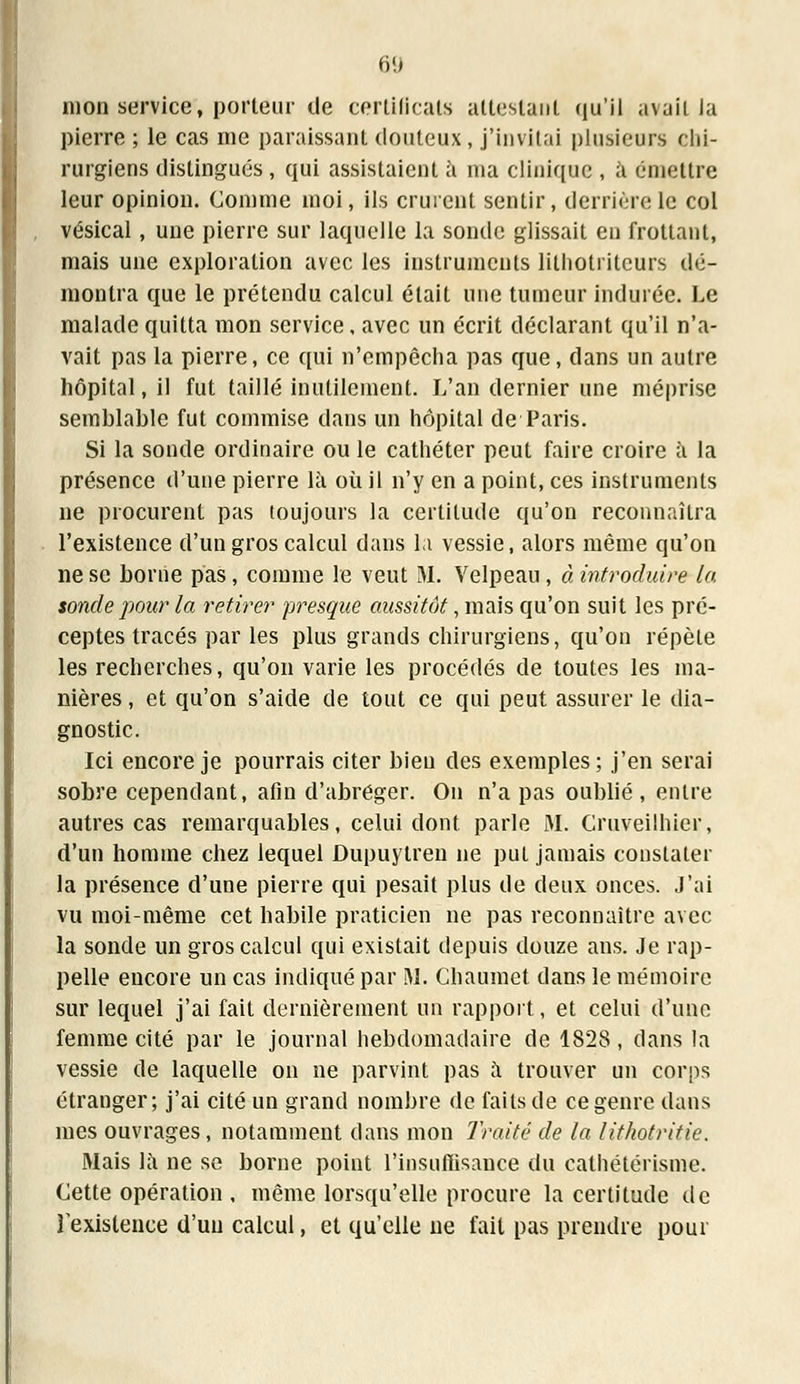 mon service, porteur de certificats attestant qu'il avait la pierre ; le cas me paraissant douteux, j'invitai plusieurs chi- rurgiens distingués , qui assistaient à ma clinique , à émettre leur opinion. Comme moi, ils crurent sentir, derrière le col vésical, une pierre sur laquelle la sonde glissait en frottant, mais une exploration avec les instruments lilhotrilcurs dé- montra que le prétendu calcul était une tumeur indurée. Le malade quitta mon service, avec un écrit déclarant qu'il n'a- vait pas la pierre, ce qui n'empêcha pas que, dans un autre hôpital, il fut taillé inutilement. L'an dernier une méprise semhlable fut commise dans un hôpital de Paris. Si la sonde ordinaire ou le cathéter peut faire croire à la présence d'une pierre là où il n'y en a point, ces instruments ne procurent pas toujours la certitude qu'on reconnaîtra l'existence d'un gros calcul dans la vessie, alors même qu'on ne se borne pas, comme le veut M. Velpeau, à introduire la sonde pour la retirer presque aussitôt, mais qu'on suit les pré- ceptes tracés par les plus grands chirurgiens, qu'on répète les recherches, qu'on varie les procédés de toutes les ma- nières , et qu'on s'aide de tout ce qui peut assurer le dia- gnostic. Ici encore je pourrais citer bien des exemples; j'en serai sobre cependant, afin d'abréger. On n'a pas oublié, entre autres cas remarquables, celui dont parle M. Cruveilhier, d'un homme chez lequel Dupuytren ne put jamais constater la présence d'une pierre qui pesait plus de deux onces, j'ai vu moi-même cet habile praticien ne pas reconnaître avec la sonde un gros calcul qui existait depuis douze ans. Je rap- pelle encore un cas indiqué par M. Chaumet dans le mémoire sur lequel j'ai fait dernièrement un rapport, et celui d'une femme cité par le journal hebdomadaire de 1828 , dans la vessie de laquelle on ne parvint pas à trouver un corps étranger; j'ai cité un grand nombre de faits de ce genre dans mes ouvrages, notamment dans mon Traité de la lithotritic. Mais là ne se borne point l'insuffisance du cathétérisme. Cette opération , même lorsqu'elle procure la certitude de rexislence d'un calcul, et qu'elle ne fait pas prendre pour