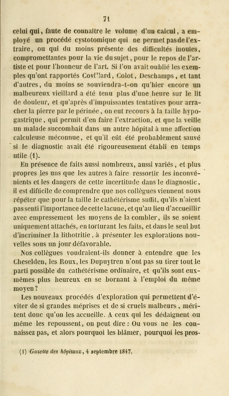 celui qui, faute de connaître le volume d'un calcul, a em- ployé un procédé cystotomique qui ne permet pasde l'ex- traire, ou qui du moins présente des difficultés inouïes, compromettantes pour la vie du sujet, pour le repos de l'ar- tiste et pour l'honneur de l'art. Si l'on avait oublié les exem- ples qu'ont rapportés Covi'lard, Colot, Deschamps, et tant d'autres, du moins se souviendra-t-on qu'hier encore un malheureux vieillard a été tenu plus d'une heure sur le lit de douleur, et qu'après d'impuissantes tentatives pour arra- cher la pierre par le périnée, on eut recours à la taille hypo- gastrique, qui permit d'en faire l'extraction, et que la veille un malade succombait dans un autre hôpital à une affection calculeuse méconnue, et qu'il eût été probablement sauvé si le diagnostic avait été rigoureusement établi en temps utile (1). En présence de faits aussi nombreux, aussi variés , et plus propres les uns que les autres à faire ressortir les inconvé- nients et les dangers de cette incertitude dans le diagnostic, il est difficile de comprendre que nos collègues viennent nous répéter que pour la taille le cathétérisme suffit, qu'ils n'aient pas senti l'importance de cette lacune, et qu'au lieu d'accueillir avec empressement les moyens de la combler, ils se soient uniquement attachés, en torturant les faits, et dans le seul but d'incriminer la lithotritie , à présenter les explorations nou- velles sous un jour défavorable. Nos collègues voudraient-ils donner à entendre que les Cheselden, les Roux, les Dupuytren n'ont pas su tirer tout le parti possible du cathétérisme ordinaire, et qu'ils sont eux- mêmes plus heureux en se bornant à l'emploi du même moyen ? Les nouveaux procédés d'exploration qui permettent d'é- viter de si grandes méprises et de si cruels malheurs , méri- tent donc qu'on les accueille. A ceux qui les dédaignent ou même les repoussent, on peut dire : Ou vous ne les con- naissez pas, et alors pourquoi les blâmer, pourquoi les pros- (1) Gazette des hôpitaux, 4 septembre 1847»