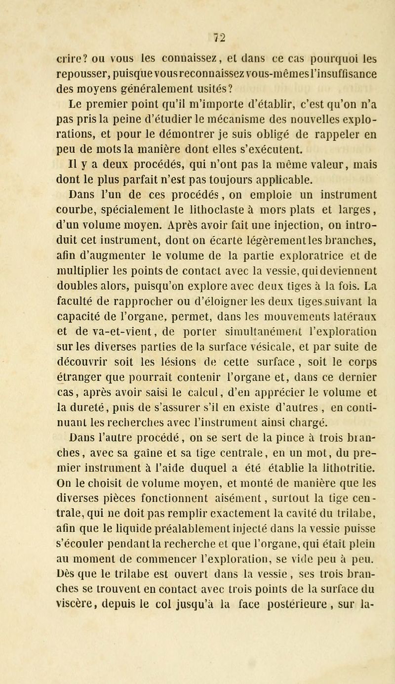 crire? ou vous les connaissez, el dans ce cas pourquoi les repousser, puisque vous reconnaissez vous-mêmes l'insuffisance des moyens généralement usités? Le premier point qu'il m'importe d'établir, c'est qu'on n'a pas pris la peine d'étudier le mécanisme des nouvelles explo- rations, et pour le démontrer je suis obligé de rappeler en peu de mots la manière dont elles s'exécutent. Il y a deux procédés, qui n'ont pas la même valeur, mais dont le plus parfait n'est pas toujours applicable. Dans l'un de ces procédés, on emploie un instrument courbe, spécialement le lithoclaste à mors plats et larges, d'un volume moyen. Après avoir fait une injection, on intro- duit cet instrument, dont ou écarte légèrement les branches, afin d'augmenter le volume de la partie exploratrice et de multiplier les points de contact avec la vessie, quideviennent doubles alors, puisqu'on explore avec deux tiges à la fois. La faculté de rapprocher ou d'éloigner les deux liges suivant la capacité de l'organe, permet, dans les mouvements latéraux et de va-et-vient, de porler simultanément l'exploration sur les diverses parties de la surface vésicale, et par suite de découvrir soit les lésions de cette surface , soit le corps étranger que pourrait contenir l'organe et, dans ce dernier cas, après avoir saisi le calcul, d'en apprécier le volume et la dureté, puis de s'assurer s'il en existe d'autres , en conti- nuant les recherches avec l'instrument ainsi chargé. Dans l'autre procédé, on se sert de la pince à trois blan- ches, avec sa gaine et sa lige centrale, en un mot, du pre- mier instrument à l'aide duquel a été établie la lithotritie. On le choisit de volume moyen, et monté de manière que les diverses pièces fonctionnent aisément, surtout la tige cen- trale, qui ne doit pas remplir exactement la cavité du trilabe, afin que le liquide préalablement injecté dans la vessie puisse s'écouler pendant la recherche et que l'organe, qui était plein au moment de commencer l'exploration, se vide peu à peu. Dès que le trilabe est ouvert dans la vessie, ses trois bran- ches se trouvent en contact avec trois points de la surface du viscère, depuis le col jusqu'à la face postérieure, sur la-