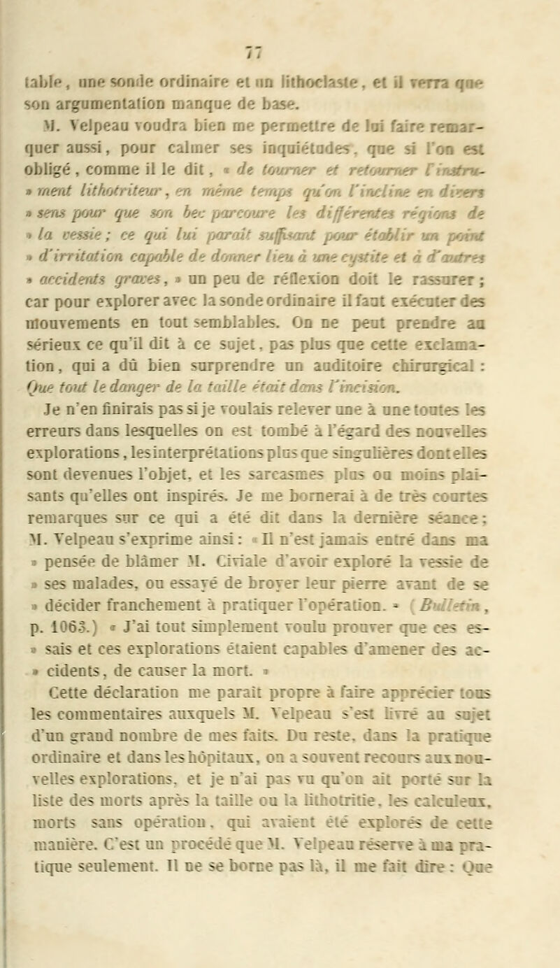 table, une tonde ordinaire et un lithoclaste, et il verra qae son argumentation manque de base. M. Velpeau voudra bien rne permettre de loi faire remar- quer aussi, pour calmer ses inquiétudes, que si l'on est obligé , comme il le dit, ■ de tourna mer finstru- ■■> méat, liti . non l'incline en disert • sens pour que ton bec parcoure la différentes régions de ■ la renie ; ce qui lui {tarait suffisant pour établir un point • italien capable de donner lien à une < d'autres * o/cidents grâces, » un peu de réflexion doit le rassi: car pour explorer avec la sonde ordinaire il faut exécuter des mouvements en tout semblables. On ne peut prendre aa sérieux ce qu'il dit à ce sujet, pas plus que cette exclama- tion , qui a dû bien surprendre un auditoire chirurgical : Que tout le danger de la taille était dans l'incision. Je n'en finirais pas si je voulais relever une à une toutes les erreurs dans lesquelles on est tombé à l'égard des noavelles explorations, les interprétations plus que singulières dont elles sont devenues l'objet, et les sarcasmes plus ou moins plai- sants qu'elles ont inspirés. Je me bornerai à de très courtes remarques sur ce qui a été dit dans la dernière se: M. Velpeau s'exprime ainsi: D n'est jasais entré dans ma » pensée de blâmer M. Civiale d'avoir exploré la vessie de » ses malades, ou essayé de broyer leur pierre avant de se >• décider franchement à pratiquer l'opération. * [Bulletin, p. 106.3.) <r J'ai tout simplement voulu prouver que ces - » sais et ces explorations étaient capables d'amener des ae- » cidents, de causer la mort, i Cette déclaration me parait propre à faire apprécier tons les commentaires auxquels M. Velpeau s'est livré aa sujet d'un grand nombre de mes faits. Du reste, dans la pratique ordinaire et dans les hôpitaux, on a souvent recours aux nou- velles explorations, et je n'ai pas vu qu'on ait porté sur la liste des morts après la taille ou la lithotritie. les calculeux. morts sans opération, qui avaient été explorés manière. C'est un procédé que M. Velpeau réserve a ma pra- tique seulement. Il ne se borne pas là, il me fait dire : Que