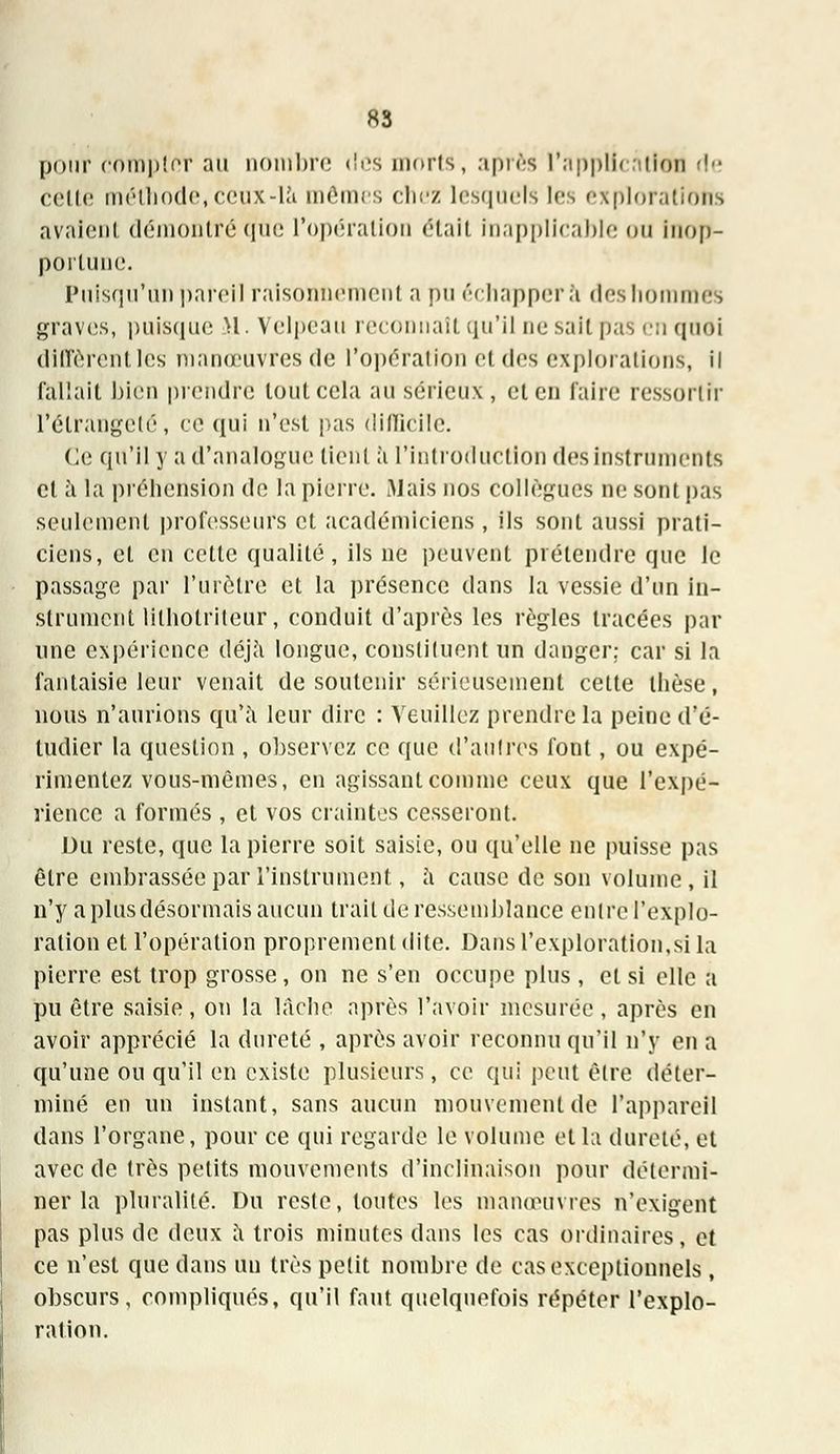 pour compîer au nombre <!es morts, après l'application rie celte méthode, ceux-là mômes chez lesquels les explorations avaient démontré que l'opération était Inapplicable ou Inop- portune. Puisqu'un pareil raisonnement a pu échappera deshommes graves, puisque H. Velpeau reconnaît qu'il ne sait pas en quoi diffèrent les manœuvres de l'opération et des explorations, il fallait bien prendre tout cela au sérieux, et en faire ressortir l'élrangeté, ce qui n'est pas difficile. Ce qu'il y a d'analogue tient à l'introduction des instruments et à la préhension de la pierre. Mais nos collègues ne sont pas seulement professeurs et académiciens , ils sont aussi prati- ciens, et en cette qualité, ils ne peuvent prétendre que le passage par l'urètre et la présence dans la vessie d'un in- strument lilhotriteur, conduit d'après les règles tracées par une expérience déjà longue, constituent un danger; car si la fantaisie leur venait de soutenir sérieusement cette thèse, nous n'aurions qu'à leur dire : Veuillez prendre la peine d'é- tudier la question , observez ce que d'autres font, ou expé- rimentez vous-mêmes, en agissant comme ceux que l'expé- rience a formés , et vos craintes cesseront. Du reste, que la pierre soit saisie, ou qu'elle ne puisse pas être embrassée par l'instrument, à cause de son volume, il n'y aplusdésormaisaucun trait de ressemblance entre l'explo- ration et l'opération proprement dite. Dans l'exploration.si la pierre est trop grosse, on ne s'en occupe plus , et si elle a pu être saisie, on la lâche après l'avoir mesurée, après en avoir apprécié la dureté , après avoir reconnu qu'il n'y en a qu'une ou qu'il en existe plusieurs, ce qui peut être déter- miné en un instant, sans aucun mouvement de l'appareil dans l'organe, pour ce qui regarde le volume et la dureté, et avec de très petits mouvements d'inclinaison pour détermi- ner la pluralité. Du reste, toutes les manœuvres n'exigent pas plus de deux à trois minutes dans les cas ordinaires, et ce n'est que dans un très petit nomhre de cas exceptionnels, obscurs, compliqués, qu'il faut quelquefois répéter l'explo- ration.