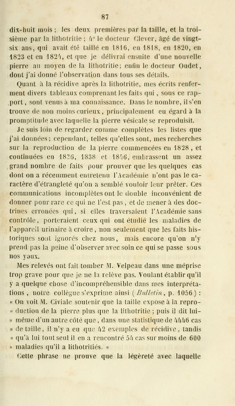 dix-huit mois ; les deux premières par la taille, et la troi- sième par la lithotrilie ; h le docteur Ole ver, âgé de vingt- six ans, qui avait été taillé en tHl6, en 1818, en 1820, eu 1823 et en 182'i, et que je délivrai ensuite d'une nouvelle pierre au moyen de la lilhotritie; enfin le docteur Oudet, dont j'ai donné l'observation dans tous ses détails. Quant à la récidive après ta lithotrilie, mes écrits renfer- ment divers tableaux comprenant les faits qui , sous ce rap- .port, sont venus à ma connaissance. Dans le nombre, il s'en trouve de non moins curieux, principalement eu égard à la promptitude avec laquelle la pierre vésicalese reproduisit. Je suis loin de regarder comme complètes les listes que j'ai données; cependant, telles qu'elles sont, mes recherches sur la reproduction de la pierre commencées en 1828 , et continuées en 1836, 1838 et 18'i6, embrassent un assez grand nombre de faits pour prouver que les quelques cas dont on a récemment entretenu l'Académie n'ont pas le ca- ractère d'étranglelé qu'on a semblé vouloir leur prêter. Ces communications incomplètes ont le double inconvénient de donner pour rare ce qui ne l'est pas, et de mener à des doc- trines erronées qui, si elles traversaient l'Académie sans contrôle, porteraient ceux qui ont étudié les maladies de l'appareil ur in aire à croire, non seulement que les faits his- toriques sont ignorés chez nous, mais encore qu'on n'y prend pas la peine d'observer avec soin ce qui se passe sous nos yeux. Mes relevés ont fait tomber M. Velpeau dans une méprise trop grave pour que je ne la relève pas. Voulant établir qu'il y a quelque chose d'incompréhensible dans mes interpréta- tions , notre collègue s'exprime ainsi {Bulletin, p. 1056) : « On voit M. Giviale soutenir que la taille expose à la repro- » duction de la pierre plus que la lithotrilie ; puis il dit lui- » même d'un autre côté que , clans une statistique de hkkb cas » de taille, il n'y a eu que kl exemples de récidive, tandis » qu'à lui tout seul il en a rencontré 5h cas sur moins de 600 » maladies qu'il a lithotriliés. » Cette phrase ne prouve que la légèreté avec laquelle