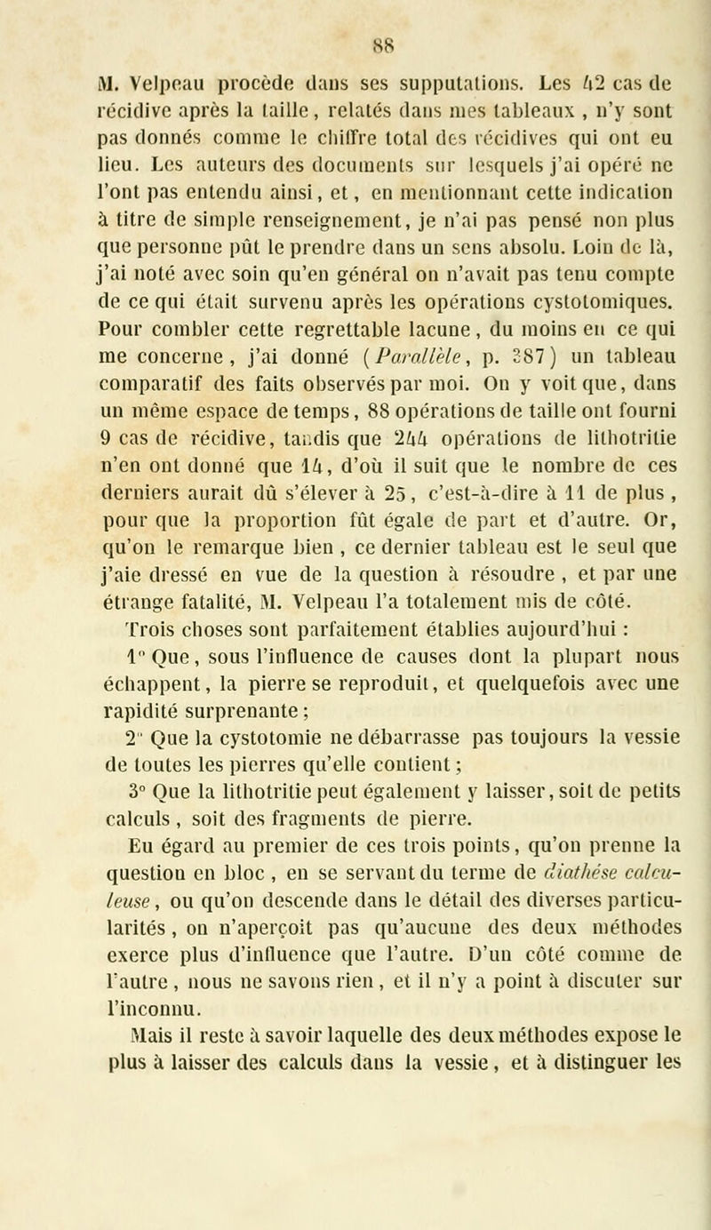 B8 M. Velpeau procède dans ses supputations. Les l\2 cas de récidive après la taille, relatés dans nies tableaux , n'y sont pas donnés comme le chiffre total des récidives qui ont eu lieu. Les auteurs des documents sur lesquels j'ai opéré ne l'ont pas entendu ainsi, et, en mentionnant cette indication à titre de simple renseignement, je n'ai pas pensé non plus que personne pût le prendre dans un sens absolu. Loin de là, j'ai noté avec soin qu'en général on n'avait pas tenu compte de ce qui était survenu après les opérations cystolomiques. Pour combler cette regrettable lacune, du moins en ce qui me concerne, j'ai donné (Parallèle, p. 287) un tableau comparatif des faits observés par moi. On y voit que, dans un même espace de temps, 88 opérations de taille ont fourni 9 cas de récidive, tandis que 'Ihh opérations de lilhotrilie n'en ont donné que Ik, d'où il suit que le nombre de ces derniers aurait dû s'élever à 25, c'est-à-dire à 11 de plus, pour que la proportion fût égale de part et d'autre. Or, qu'on le remarque bien , ce dernier tableau est le seul que j'aie dressé en vue de la question à résoudre , et par une étrange fatalité, M. Velpeau l'a totalement mis de côté. Trois choses sont parfaitement établies aujourd'hui : 1 Que, sous l'influence de causes dont la plupart nous échappent, la pierre se reproduit, et quelquefois avec une rapidité surprenante ; 2 Que la cystotomie ne débarrasse pas toujours la vessie de toutes les pierres qu'elle contient ; 3° Que la lithotritie peut également y laisser, soit de petits calculs , soit des fragments de pierre. Eu égard au premier de ces trois points, qu'on prenne la question en bloc , en se servant du terme de diat/tése calcu- leuse, ou qu'on descende dans le détail des diverses particu- larités , on n'aperçoit pas qu'aucune des deux méthodes exerce plus d'influence que l'autre. D'un côté comme de l'autre , nous ne savons rien, et il n'y a point à discuter sur l'inconnu. Mais il reste à savoir laquelle des deux méthodes expose le plus à laisser des calculs dans la vessie , et à distinguer les