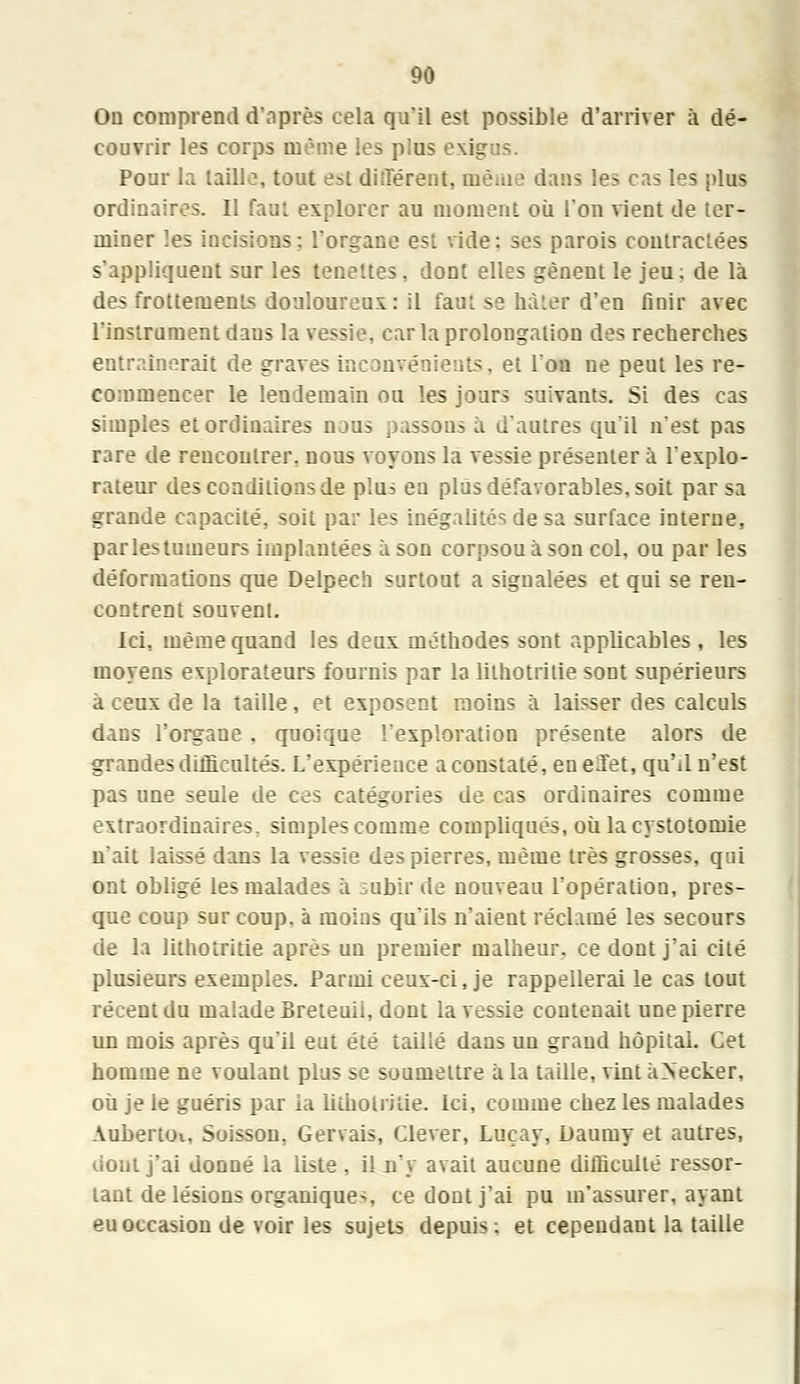 On comprend d'après cela qu'il est possible d'arriver à dé- couvrir les corps même les plus exigus. Pour la taille, tout est différent, tuè.iie dans les cas les plus ordinaires. Il faut explorer au moment où l'on vient de ter- miner les incisions: l'organe esi vide: ses parois contractées s'appliquent sur les tenettes, dont elles gênent le jeu; de là des frottements douloureux: il faut se hâter d'en finir avec L'instrument dans la vessie, car la prolongation des recherches entraînerait de graves inconvénients, et l'ou ne peut les re- commencer le lendemain ou les jours suivants. Si des cas simples et ordinaires naus passons à d'autres qu'il n'est pas rare de rencontrer, nous voyons la vessie présenter à l'explo- rateur des conditions de plus en plus défavorables, soit par sa grande capacité, soit par les inégalités de sa surface interne, parlestumeurs implantées à son corpsou à son col, ou par les déformations que Delpech surtout a signalées et qui se ren- contrent souvent. Ici, même quand les deux méthodes sont applicables , les moyens explorateurs fournis par la lithotrilie sont supérieurs à ceux de la taille, et exposent moins à laisser des calculs dans l'organe . quoique l'exploration présente alors de grandes difficultés. L'expérience a constaté, en eiïet, qu'il n'est pas une seule de ces catégories de cas ordinaires comme extraordinaires, simples comme compliqués, où la cystotomie n'ait laissé dans la vessie des pierres, même très grosses, qui ont obligé les malades à subir de nouveau l'opération, pres- que coup sur coup, à moins qu'ils n'aient réclamé les secours de la lithotritie après un premier malheur, ce dont j'ai cité plusieurs exemples. Parmi ceux-ci, je rappellerai le cas tout récent du malade Breteuil, dont la vessie contenait une pierre un mois après qu'il eut été taillé dans un grand hôpital. Cet homme ne voulant plus se soumettre à la taille, vint àNeeker, où je le guéris par ia lithotritie. Ici, comme chez les malades Aubertoi. Suisson, Gervais, Clever, Luçay, Daumy et autres, dont j'ai donné la liste, il n'y avait aucune difficulté ressor- tant de lésions organiques, ce dont j'ai pu m'assurer, ayant eu occasion de voir les sujets depuis; et cependant la taille