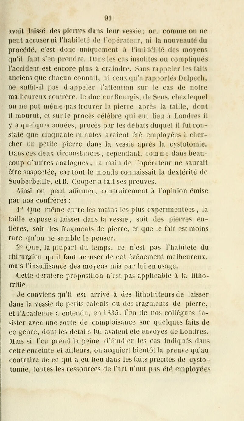 avait laissé des pierres dans leur vessie; or, connue on ne peut accuser ni l'habileté de l'opérateur, ni la nouveauté du procédé, c'est donc uniquement à l'infidélité des moyens qu'il faut s'en prendre. Dans les cas insolites ou compliqués l'accident est encore plus a craindre. Sans rappeler les faits anciens que chacun connaît, ni ceux qu'a rapportés Delpech, ne sullit-il pas d'appeler l'attention sur le cas de notre malheureux confrère, le docteurBourgis, de Sens, chez lequel on ne put même pas trouver la pierre après la taille, dont il mourut, et sur le procès célèbre qui eut lieu à Londres il y a quelques années, procès par les débals duquel il futeon- staté que cinquante minutes avaient été employées à cher- cher un petite pierre dans la vessie après la cystotomie. Dans ces deux circonstances, cependant, comme dans beau- coup d'autres analogues , la main de l'opérateur ne saurait être suspectée, car tout le monde connaissait la dextérité de Souberbeille, etB. Cooper a fait ses preuves. Ainsi on peut affirmer, contrairement à l'opinion émise par nos confrères : 1° Que même entre les mains les plus expérimentées , la taille expose à laisser dans la vessie, soit des pierres en- tières, soit des fragments de pierre, et que le fait est moins rare qu'on ne semble le penser. 2° Que, la plupart du temps, ce n'est pas l'habileté du chirurgien qu'il faut accuser de cet événement malheureux, mais l'insuffisance des moyens mis par lui en usage. Cette dernière proposition n'est pas applicable à la litho- tritie. Je conviens qu'il est arrivé à des lithotriteurs de laisser dans la vessie de petits calculs ou des fragments de pierre, et l'Académie a entendu, en 1835. l'un de nos collègues in- sister avec une sorte de complaisance sur quelques faits de ce genre, dont les détails lui avaient été envoyés de Londres. Mais si l'on prend la peine d'étudier les cas indiqués dans cette enceinte et ailleurs, on acquiert bientôt la preuve qu'au contraire de ce qui a eu lieu dans les faits précités de cysto- tomie, toutes les ressources de l'art n'ont pas été employées