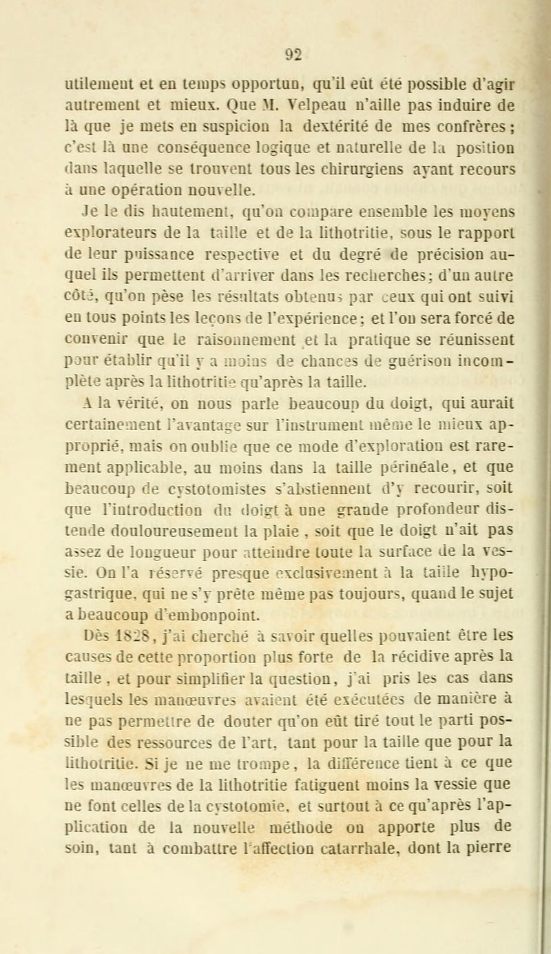 utilement et eu temps opportun, qu'il eût été possible d'agir autrement et mieux. Que M. Velpeau n'aille pas induire de là que je mets en suspicion la dextérité de mes confrères ; la une conséquence logique et naturelle de la position dans laquelle se trouvent tous les chirurgiens ayant recours à une opération nouvelle. Je le dis hautement, qu'on compare ensemble les moyens explorateurs de la taille et de la lithotritie. sous le rapport de leur puissance respective et du degré de précision au- quel ils permettent d'arriver dans les recherches: d'un autre côté, qu'on pèse les résultats obtenus par ceux qai ont suivi en tous points les leçons de l'expérience ; et l'on sera forcé de convenir que le raisonnement et la pratique se réunissent pour établir qu'il y a moins de chances de guérison incom- plète après la lithotritie qu'après la taille. A la vérité, on nous parle beaucoup du doigt, qui aurait certainement l'avantage sur l'instrument même le mieux ap- proprié, mais on oublie que ce mode d'exploration est rare- ment applicable, au moins dans la taille périnéale, et que beaucoup de cystotomistes s'abstiennent d'y recourir, soit que l'introduction du doigt à une grande profondeur dis- tende douloureusement la plaie , soit que le doigt n'ait pas assez de longueur pour atteindre toute la surface de la ves- sie. On l'a réservé presque exclusivement à la taille hypo- gastrique. qui ne s'y prête même pas toujours, quaud le sujet a beaucoup d'embonpoint. Dès 18:28, j'ai cherché à savoir quelles pouvaient être les causes de cette proportion plus forte de la récidive après la taille . et pour simplifier la question, j'ai pris les cas dans .ils les manœuvres avaient été exécutées de manière à ne pas permettre de douter qu'on eût tiré tout le parti pos- sible des ressources de l'art, tant pour la taille que pour la lithotritie. Si je ne me trompe, la différence tient à ce que les manœuvres de la lithotritie fatiguent moins la vessie que ne font celles de la cystotomie, et surtout à ce qu'après l'ap- pUcation de la nouvelle méthode ou apporte plus de soin, tant à combattre 1 affection catarrhale, dont la pierre