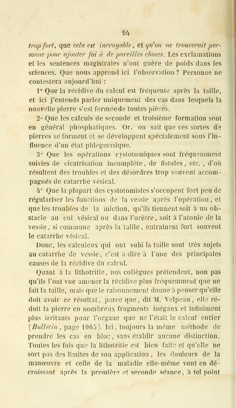 trop fort, que cela est incroyable, et qu'on ne trouverait per- sonne pour ajouter foi à de pareilles choses. Les exclamations et les sentences magistrales n'ont guère de poids dans les sciences. Que nous apprend ici l'observation? Personne ne contestera aujourd'hui : 1° Que la récidive du calcul est fréquente après la taille, et ici j'entends parler uniquement des cas dans lesquels la nouvelle pierre s'est formée de toutes pièces. 2° Que les calculs de seconde et troisième formation sont en général phosphatiques. Or, on sait que ces sortes de pierres se forment et se développent spécialement sous l'in- fluence d'un état phlegmasique. 3° Que les opérations cyslotomiques sont fréquemment suivies de cicatrisation incomplète, de fistules , etc. , d'où résultent des troubles et des désordres trop souvent accom- pagnés de catarrhe vésical. U° Que la plupart des cystotomistes s'occupent fort peu de régulariser les fonctions de la vessie après l'opération, et que les troubles de la miction, qu'ils tiennent soit à un ob- stacle au col vésical ou dans l'urètre, soit à l'atonie de la vessie, si commune après la taille, entraînent fort souvent le catarrhe vésical. Donc, les calculeux qui ont subi la taille sont très sujets au catarrhe de vessie, c'est à-dire à l'une des principales causes de la récidive du calcul. Quant à la lithotritie, nos collègues prétendent, non pas qu'ils l'ont vue amener la récidive plus fréquemment que ne fait la taille, mais que le raisonnement donne à penser qu'elle doit avoir ce résultat, parce que, dit M. Velpeau, elle ré- duit la pierre en nombreux fragments inégaux et infiniment plus irritants pour l'organe que ne l'était le calcul entier (Bulletin , page 1065). Ici, toujours la même méthode de prendre les cas en bloc, sans établir aucune distinction. Toutes les fois que la lithotritie est bien faite et qu'elle ne sort pas des limites de son application , les douleurs de la manœuvre et celle de la maladie elle-même vont en dé- croissant après la première et seconde séance, à tel point