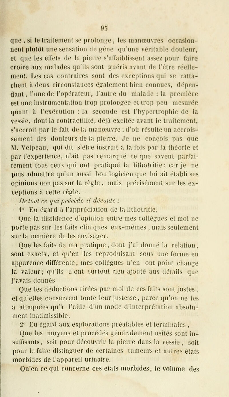 que , si le traitement se proton je, les manoeuvres occasion- nent plutôt une sensation de gêne qu'une véritable douleur, et que les effets de la pierre s'affaiblissent assez pour faire croire aux malades qu'ils sont guéris avant de l'être réelle- ment. Les cas contraires sont des exceptions qui se ratta- chent à deux circonstances également bien connues, dépen- dant, l'une de l'opérateur, l'autre du malade : la première est une instrumentation trop prolongée et trop peu mesurée quant à l'exécution : la seconde est l'hypertrophie de la vessie, dont la contractilité, déjà excitée avant le traitement, s'accroît par le fait de la manœuvre ; d'où résulte un accrois- sement des douleurs de la pierre. Je ne conçois pas que 1M. Velpeau, qui dit s'être instruit à la t'ois par la théorie et par l'expérience, n'ait pas remarqué ce que savent parfai- tement tous ceux qui ont pratiqué la lithotrilie; car je ne puis admettre qu'un aussi bon logicien que lui ait établi ses opinions non pas sur la règle , mais précisément sur les ex- ceptions à cette règle. De tout ce qui précède il découle : 1° Eu égard à l'appréciation de la litliotritie, Que la dissidence d'opinion entre mes collègues et moi ne porte pas sur les faits cliniques eux-mêmes, mais seulement sur la manière de les envisager. Que les faits de ma pratique, dont j'ai donné la relation, sont exacts, et qu'en les reproduisant sous une forme en apparence différente, mes collègues n'en ont point changé la valeur; qu'ils n'ont surtout rien ajouté aux détails que j'avais donnés Que les déductions tirées par moi de ces faits sont justes, et qu'elles conservent toute leur justesse , parce qu'on ne les a attaquées qu'à l'aide d'un mode d'interprétation absolu- ment inadmissible. 2 Eu égard aux explorations préalables et terminales , Que les moyens et procédés généralement usités sont in- suffisants, soit pour découvrir la pierre dans la vessie , soit pour la faire distinguer de certaines tumeurs et autres états morbides de l'appareil urinaire. Qu'en ce qui concerne ces états morbides, le volume des