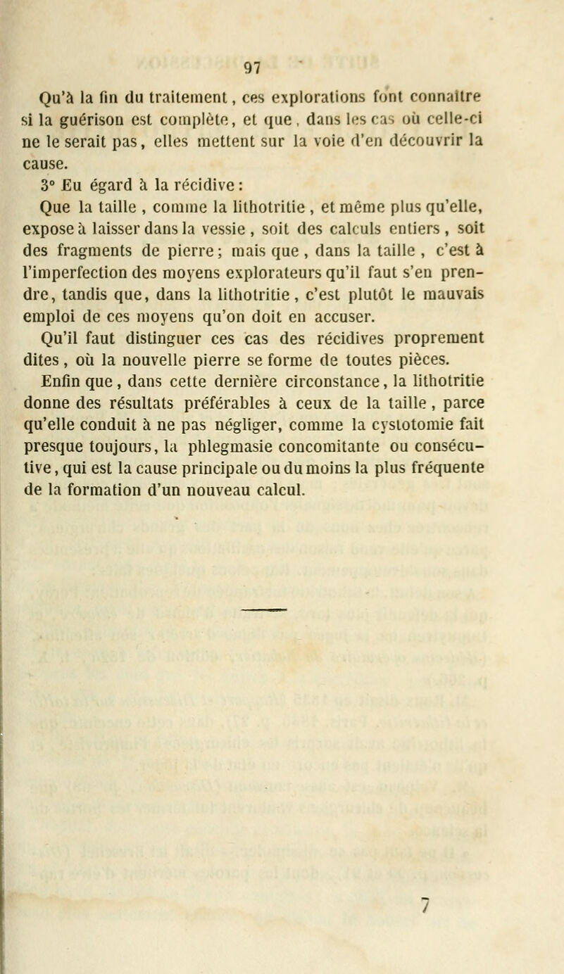 Qu'à la fin du traitement, ces explorations font connaître si la guérison est complète, et que, dans les cas où celle-ci ne le serait pas, elles mettent sur la voie d'en découvrir la cause. 3° Eu égard à la récidive : Que la taille , comme la lithotritie , et même plus qu'elle, expose à laisser dans la vessie, soit des calculs entiers, soit des fragments de pierre; mais que , dans la taille , c'est à l'imperfection des moyens explorateurs qu'il faut s'en pren- dre, tandis que, dans la lithotritie, c'est plutôt le mauvais emploi de ces moyens qu'on doit en accuser. Qu'il faut distinguer ces cas des récidives proprement dites, où la nouvelle pierre se forme de toutes pièces. Enfin que, dans cette dernière circonstance, la lithotritie donne des résultats préférables à ceux de la taille, parce qu'elle conduit à ne pas négliger, comme la cyslotomie fait presque toujours, la phlegmasie concomitante ou consécu- tive , qui est la cause principale ou du moins la plus fréquente de la formation d'un nouveau calcul.