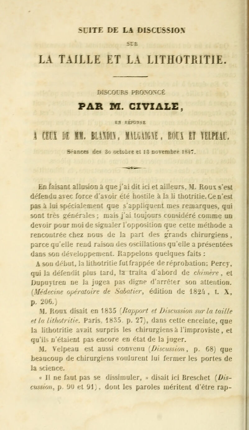 SUITE DE LA DISCUSSION LA fAlLLE fel Li LITHOTBITJE. DIS D D ÎCÉ PAR M. CIVIALE. tÉPOSSE. * an m n. iilto, uuifeit, wcî n itutm, I -.riees de* S< tel 13 Dorerobr* r J En faisant allusion a que j'ai dit ici et ailleurs, M. Roui s'est défendu avec force d'avoir été hostile à la li tnotritie. Ce n'est appliquent mes remarques, qui sont s ; ruais j'ai toujours considéré comme un , îtte méthode a ,.jtrée chez nous de la part des grands chirurgiens, ; qu'elle ' . Valions que,. Dent Rappelons quelques faits : A son début, la lilhotritie fulfrappée de réprobation; Percy, qui Ja détendit plus tard, fa traita d'abord de chimère, et Dopaytrea ne la jugea pas digne d'arrêtei son attention. rc.A^ opératoire de Sabotier, édition de 1824, t. A, p. 2.-'. M. houx disait en 1835 [Rapport et Disc t la taille et la lithatritie. Paris. 1835 p. 27), dans cette enceinte, que la lilhotritie avait surpris les chirurgie-us a l'improvistc , et qu'ils n'étaient pas encore en état de la joger. KL VeJpeau est aussi convenu [Discussion, \>. 68J que heaucoup de chirurgi'-ns voulurent lui fermer les portes de ..-jce. * Jl ne faut pas se dissimuler, * disait ici Brescbet '#<>- / //-. p 00 et 'Jl,, dont les paroles méritent d'être rap-