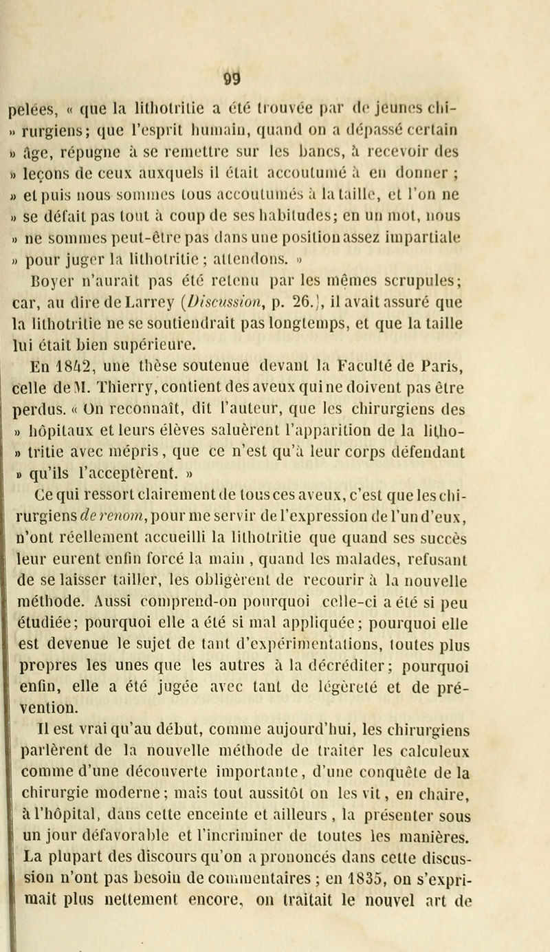 pelées, « que la lïthotrilie a été trouvée [>;ir de jeunes chi- » rurgiens; que l'esprit humain, quand on a dépassé certain » âge, répugne à se remettre sur les bancs, a recevoir des » leçons de ceux auxquels il était accoutumé à en donner ; » et puis nous sommes tous accoutumés à la taille, et l'on ne » se défait pas tout à coup de ses habitudes; en un mol, nous » ne sommes peul-ôlre pas dans une position assez impartiale » pour juger la litholritie ; attendons. » Boyer n'aurait pas été retenu par les mêmes scrupules; car, au diredeLarrey (Discussion, p. 26.', il avait assuré que la lithotrilie ne se soutiendrait pas longtemps, et que la taille lui était bien supérieure. En 18^2, une thèse soutenue devant la Faculté de Paris, celle de M. Thierry, contient des aveux qui ne doivent pas être perdus. « On reconnaît, dit l'auteur, que les chirurgiens des » hôpitaux et leurs élèves saluèrent l'apparition de la litho- » tritie avec mépris, que ce n'est qu'à leur corps défendant » qu'ils l'acceptèrent. » Ce qui ressort clairement de tous ces aveux, c'est que les chi- rurgiens de renom, pour me servir de l'expression de l'un d'eux, n'ont réellement accueilli la lithotrilie que quand ses succès leur eurent enfin forcé la main , quand les malades, refusant de se laisser tailler, les obligèrent de recourir à la nouvelle méthode. Aussi comprend-on pourquoi celle-ci a été si peu étudiée; pourquoi elle a été si mal appliquée; pourquoi elle est devenue le sujet de tant d'expérimentations, toutes plus propres les unes que les autres à la décréditer; pourquoi enfin, elle a été jugée avec tant de légèreté et de pré- vention. Il est vrai qu'au début, comme aujourd'hui, les chirurgiens parlèrent de la nouvelle méthode de traiter les calculeux | comme d'une découverte importante, d'une conquête delà chirurgie moderne; mais tout aussitôt on les vit, en chaire, à l'hôpital, dans cette enceinte et ailleurs , la présenter sous un jour défavorable et l'incriminer de toutes les manières. La plupart des discours qu'on a prononcés dans cette discus- sion n'ont pas besoin de commentaires ; en 1835, on s'expri- mait plus nettement encore, on traitait le nouvel art de