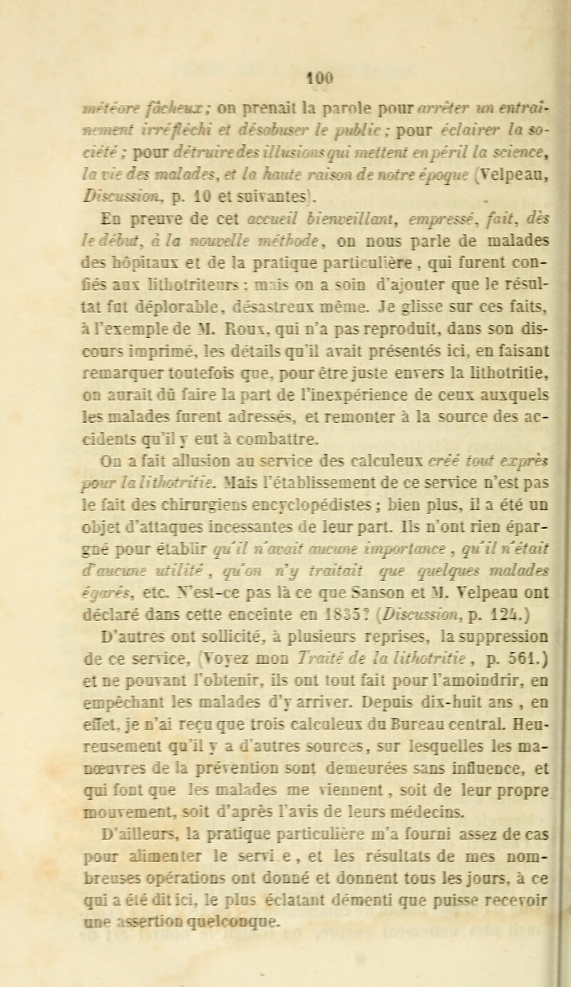 \'cheux; on prenait la parole pour <wrêter un entraî- nement irréfli tr la so- : pour détruire des Mus ettent en péril la science, sm de notre époque Telpeau, ksshm, p. 10 et suivantes . En preuve de cet accueil bienveillant, empressé, fait, dès i la noui: :de, on nous parle de malades des hôpitaux et de la pratique particulière , qui furent con- fiés aux litho::- : :• - -n a soin d'ajouter que le résul- tat fut déplonL. ... Je glisse sur ces faits, à l'exemple de M. Roui, qui n'a pas reproduit, dans son dis- cours imprimé, les détails qu'il avait présentés ici, en faisant remarquer toutefois que. pour être juste envers la lithotritie, on aurait dû faire la part de l'inexpérience de ceux auxquels les malades furent adressés, et remonter à la source des ac- cidents qu'il y eut à combattre. On a fait allusion au service des calculeux créé z: pour la li: 'lais l'établissement de ce service n'est pas le fait des chirurgiens encyclopédistes ; bien plus, il a été un objet d'attaques incessantes de leur part. Ils n'ont rien épar- gné pour étahiir q.,' m z . quiln'était .non n'y traitait que quelques malades es, etc. Vest-ce pas lace qne Sanson et IL Telpeau ont déclaré dans cette enceinte en 1 51 â _ -on, p. 12i.) D'autres ont sollicité, à plosieurs reprises, la suppression de ce service. ¥bj : mon Traité de la litftotritie, p. 561.) et ne pouvant l'ohtenir, ils ont tout fait pour l'amoindrir, eQ empêchant les malades d'y arriver. Depuis dix-huit ans , en efiét, je n'ai reçu que trois calculeux du Bureau centraL Heu- :-.;-ement qu'il y a d'autres sources, sur lesquelles les ma- nœuvres de la prévention sont demeurées sans influence, et qui font que les malades me viennent, soit de leur propre mouvement, soit d'après l'avis de leurs médecins. D'ailleurs, la pratique particulière m'a fourni assez de cas pour alimenter le servi e, et les résultats de mes nom- ;érations ont donné et donnent tous les jours, à ce qui a été dit ici, le plus éclatant démenti que puisse recevoir unp assertion quelconque.