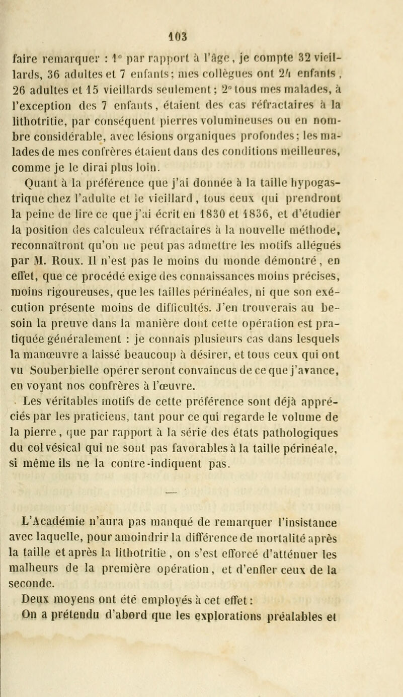 faire remarquer : 1 par rapport à l'âge, je compte 32 viril- lards, 36 adultes et 7 enfants; mes collègues ont 2fi enfants , 26 adultes et 15 vieillards seulement ; 2 tous mes malade*, â l'exception des 7 enfants, étaient des cas réfractafres a la lithotrilie, par conséquent pierres volumineuses ou en nom- bre considérable, avec lésions organiques profondes: les ma- lades de mes confrères étaient dans des conditions meilleures, comme je le dirai plus loin. Quant à la préférence que j'ai donnée à la taille hypogas- triquechez l'adulte et le vieillard, tous ceux qui prendront la peine de lire ce que j'ai écrit en 1830 et 1836, et d'étudier la position des calculeux réfraclaires à la nouvelle méthode, reconnaîtront qu'on ne peut pas admettre les motifs allégués par M. Roux. Il n'est pas le moins du monde démontré, en eflét, que ce procédé exige des connaissances moins précises, moins rigoureuses, que les (ailles périnéales, ni que son exé- cution présente moins de difficultés. J'en trouverais au be- soin la preuve dans la manière dont celte opération est pra- tiquée généralement : je connais plusieurs cas dans lesquels la manœuvre a laissé beaucoup à désirer, et tous ceux qui ont vu Souberbielle opérer seront convaincus de ce que j'avance, en voyant nos confrères à l'œuvre. Les véritables motifs de cette préférence sont déjà appré- ciés par les praticiens, tant pour ce qui regarde le volume de la pierre, que par rapport i\ la série des états pathologiques du colvésical qui ne sont pas favorables à la taille périnéale, si même ils ne la contre-indiquent pas. L'Académie n'aura pas manqué de remarquer l'insistance avec laquelle, pour amoindrir la différence de mortalité après la taille et après la lithotritie , on s'est efforcé d'atténuer les malheurs de la première opération, et d'enfler ceux de la seconde. Deux moyens ont été employés à cet effet : On a prétendu d'abord que les explorations préalables et