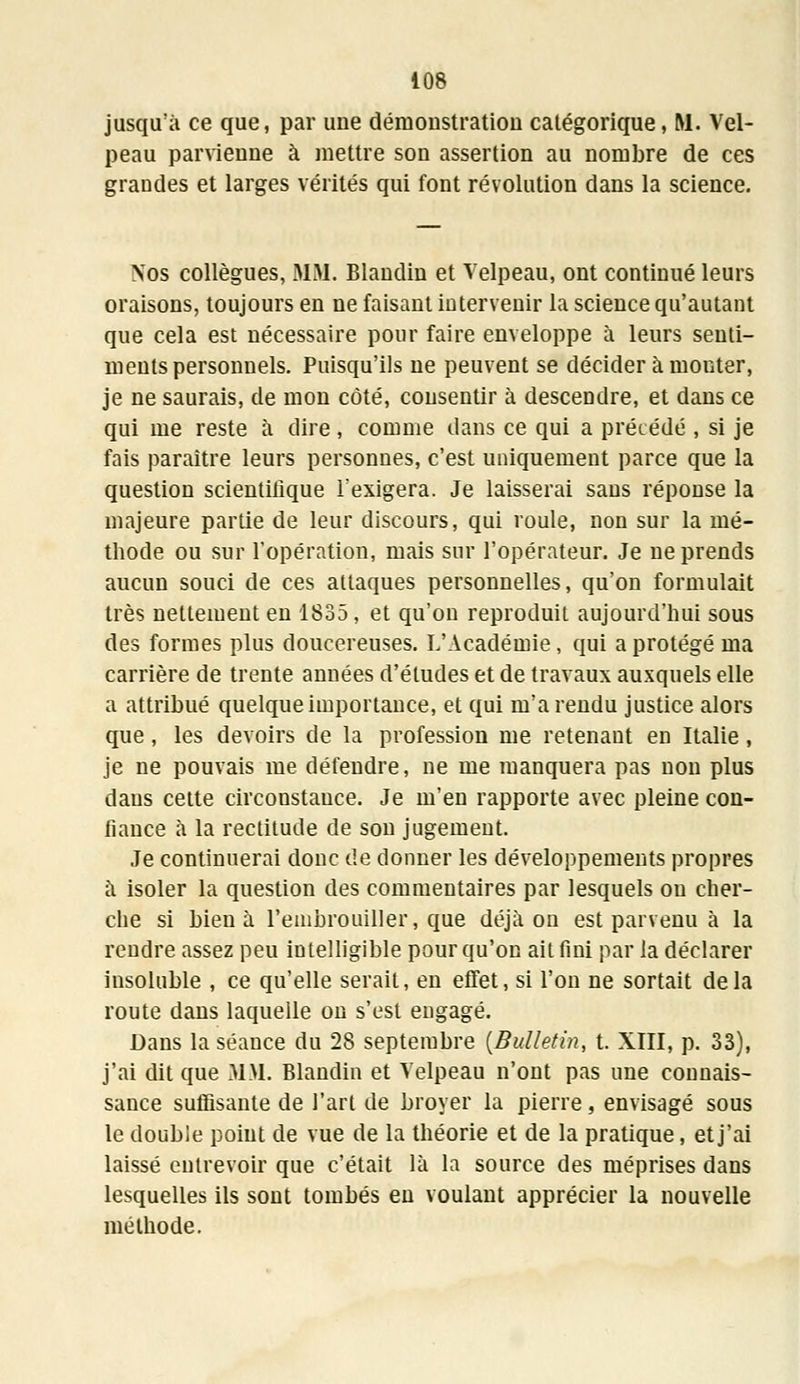 jusqu'à ce que, par uue démonstration catégorique, M. Vel- peau parvienne à mettre son assertion au nombre de ces grandes et larges vérités qui font révolution dans la science. Nos collègues, MM. Blandin et Velpeau, ont continué leurs oraisons, toujours en ne faisant intervenir la science qu'autant que cela est nécessaire pour faire enveloppe à leurs senti- ments personnels. Puisqu'ils ne peuvent se décider à monter, je ne saurais, de mon côté, consentir à descendre, et dans ce qui me reste à dire, comme dans ce qui a précédé , si je fais paraître leurs personnes, c'est uniquement parce que la question scientifique l'exigera. Je laisserai sans réponse la majeure partie de leur discours, qui roule, non sur la mé- thode ou sur l'opération, mais sur l'opérateur. Je ne prends aucun souci de ces attaques personnelles, qu'on formulait très nettement en 1835, et qu'on reproduit aujourd'hui sous des formes plus doucereuses. L'Académie, qui a protégé ma carrière de trente années d'études et de travaux auxquels elle a attribué quelque importance, et qui m'a rendu justice alors que, les devoirs de la profession me retenant en Italie, je ne pouvais me défendre, ne me manquera pas non plus dans cette circonstance. Je m'en rapporte avec pleine con- fiance à la rectitude de son jugement. Je continuerai donc de donner les développements propres à isoler la question des commentaires par lesquels ou cher- che si bien à l'embrouiller, que déjà on est parvenu à la rendre assez peu intelligible pour qu'on ait fini par la déclarer insoluble , ce qu'elle serait, en effet, si l'on ne sortait delà route dans laquelle on s'est engagé. Dans la séance du 28 septembre (Bulletin, t. XIII, p. 33), j'ai dit que MM. Blandin et Velpeau n'ont pas une connais- sance suffisante de l'art de broyer la pierre, envisagé sous le double point de vue de la théorie et de la pratique, et j'ai laissé entrevoir que c'était là la source des méprises dans lesquelles ils sont tombés en voulant apprécier la nouvelle méthode.