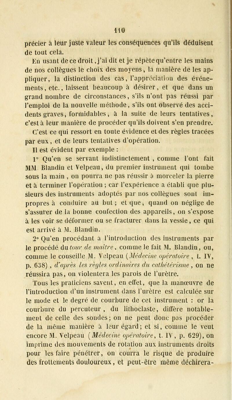 précier à leur juste valeur les conséquences qu'ils déduisent de tout cela. En usant de ce droit, j'ai dit et je répète qu'entre les mains de nos collègues le choix des moyens, la manière de les ap- pliquer, la distinction des cas, l'appréciation des événe- ments, etc., laissent beaucoup à désirer, et que dans un grand nombre de circonstances, s'ils n'ont pas réussi par l'emploi de la nouvelle méthode, s'ils ont observé des acci- dents graves, formidables, à la suite de leurs tentatives, c'est à leur manière de procéder qu'ils doivent s'en prendre. C'est ce qui ressort en toute évidence et des règles tracées par eux, et de leurs tentatives d'opération. Il est évident par exemple : 1° Qu'en se servant indistinctement , comme l'ont fait M1M Blandin et Velpeau, du premier instrument qui tombe sous la main , on pourra ne pas réussir a morceler la pierre et à terminer l'opération ; car l'expérience a établi que plu- sieurs des instruments adoptés par nos collègues sont im- propres à conduire au but ; et que, quand on néglige de s'assurer de la bonne confection des appareils, on s'expose à les voir se déformer ou se fracturer dans la vessie, ce qui est arrivé à M. Blandin. 2° Qu'en procédant a l'introduction des instruments par le procédé ûatour de maître, comme le fait M. Blandin, ou, comme le conseille jML, Velpeau {Médecine opératoire , t. IV, p. 638) , d'après les règles ordinaires du cathétérisme , on ne réussira pas, on violentera les parois de l'urètre. Tous les praticiens savent, en effet, que la manœuvre de l'introduction d'un instrument dans l'urètre est calculée sur le mode et le degré de courbure de cet instrument : or la courbure du percuteur, du lithoclaste, diffère notable- ment de celle des soudes; on ne peut donc pas procéder de la même manière à leur égard; et si, comme le veut encore M. Velpeau (Médecine opératoire, t. IV, p. 629), on imprime des mouvements de rotation aux instruments droits pour les faire pénétrer, on courra le risque de produire des frottements douloureux, et peut-être même déchirera-