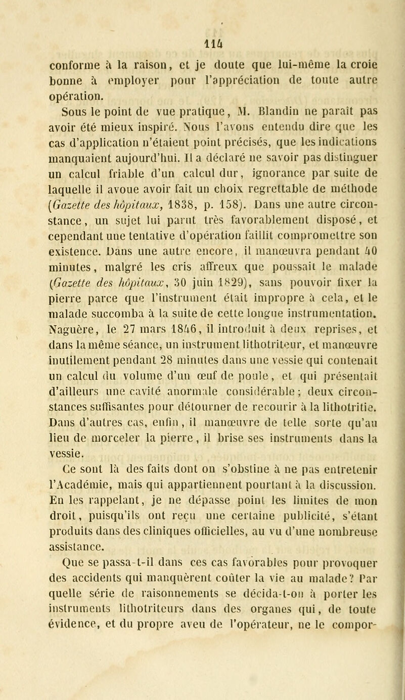 116 conforme à la raison, et je doute que lui-même la croie bonne à employer pour l'appréciation de toute autre opération. Sous le point de vue pratique, .M. Blandin ne paraît pas avoir été mieux inspiré. Nous l'avons entendu dire que les cas d'application n'étaient point précisés, que les indications manquaient aujourd'hui. Il a déclaré ne savoir pas distinguer un calcul friable d'un calcul dur, ignorance par suite de laquelle il avoue avoir fait un choix regrettable de méthode [Gazette des hôpitaux, 1838, p. 158). Dans une autre circon- stance , un sujet lui parut très favorablement disposé, et cependant une tentative d'opération faillit compromettre son existence. Dans une autre encore, il manœuvra pendant ZiO minutes, malgré les cris affreux que poussait le malade {Gazette des hôpitaux, 30 juin 1829), sans pouvoir fixer la pierre parce que l'instrument était impropre à cela, elle malade succomba à la suite de cette longue instrumentation. Naguère, le 27 mars 1846, il introduit à deux reprises, et dans la même séance, un instrument lithotriteur, et manœuvre inutilement pendant 28 minutes dans une vessie qui contenait un calcul du volume d'un œuf de poule, et qui présentait d'ailleurs une cavité anormale considérable; deux circon- stances suffisantes pour détourner de recourir à la lithotritie. Dans d'autres cas, enfin, il manœuvre de telle sorte qu'au lieu de morceler la pierre, il brise ses instruments dans la vessie. Ce sont là des faits dont on s'obstiue a ne pas entretenir l'Académie, mais qui appartiennent pourtant à la discussion. En les rappelant, je ne dépasse point les limites de mon droit, puisqu'ils ont reçu une certaine publicité, s'élant produits dans des cliniques officielles, au vu d'une nombreuse assistance. Que se passa-t-il dans ces cas favorables pour provoquer des accidents qui manquèrent coûter la vie au malade? Par quelle série de raisonnements se décida-t-on à porter les instruments litholriteurs dans des organes qui, de toute évidence, et du propre aveu de l'opérateur, ne le compor-