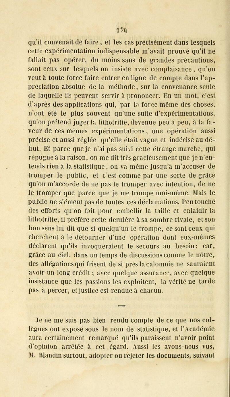 i5a qu'il convenait de faire, et les cas précisément dans lesquels cette expérimentation indispensable m'avait prouvé qu'il ne fallait pas opérer, du moins sans de grandes précautions, sont ceux sur lesquels on insiste avec complaisance, qu'on veut à toute force faire entrer en ligne de compte dans l'ap- préciation absolue de la méthode, sur la convenance seule de laquelle ils peuvent servir à prononcer. En un mot, c'est d'après des applications qui, par la force même des choses, n'ont été le plus souvent qu'une suite d'expérimentations, qu'on prétend juger la lithotritie, devenue peu à peu, à la fa- veur de ces mêmes expérimentations, une opération aussi précise et aussi réglée qu'elle était vague et indécise au dé- but. Et parce que je n'ai pas suivi cette étrange marche, qui répugne à la raison, on me dit très gracieusement que je n'en- tends rien à la statistique, on va même jusqu'à m'accuser de tromper le public, et c'est comme par une sorte de grâce qu'on m'accorde de ne pas le tromper avec intention, de ne le tromper que parce que je me trompe moi-même. Mais le public ne s'émeut pas de toutes ces déclamations. Peu touché des efforts qu'on fait pour embellir la taille et enlaidir la lithotritie, il préfère cette dernière à sa sombre rivale, et son bon sens lui dit que si quelqu'un le trompe, ce sont ceux qui cherchent à le détourner d'une opération dont eux-mêmes déclarent qu'ils invoqueraient le secours au besoin; car, grâce au ciel, dans un temps de discussions comme le nôtre, des allégations qui frisent de si près la calomnie ne sauraient avoir un long crédit ; avec quelque assurance, avec quelque insistance que les passions les exploitent, la vérité ne tarde pas à percer, et justice est rendue à chacun. Je ne me suis pas bien rendu compte de ce que nos col- lègues ont exposé sous le nom de statistique, et l'Académie aura certainement remarqué qu'ils paraissent n'avoir point d'opinion arrêtée à cet égard. Aussi les avons-nous vus,