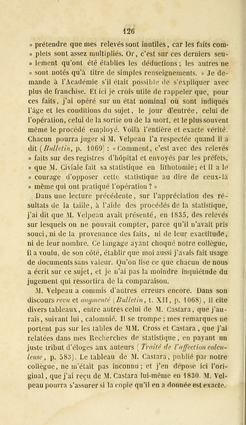 » prétendre que mes relevés sont inutiles, car les faits com- » plels sont assez multipliés. Or, c'est sur ces derniers seu- » lement qu'ont été établies les déductions ; les autres ne » sont notés qu'à titre de simples renseignements. » Je de- mande à l'Académie s'il était possible <ie s'expliquer avec plus de franchise. Et ici je crois utile de rappeler que, pour ces faits, j'ai opéré sur un état nominal où sont indiqués l'âge et les conditions du sujet, le jour d'entrée, celui de l'opération, celui de la sortie ou de la mort, et le plus souvent même le procédé employé. Yoilà l'entière et exacte vérité. Chacun pourra juger si M. Velpeau l'a respectée quand il a dit {Bulletin, p. 1069) : «Comment, c'est avec des relevés » faits sur des registres d'hôpital et envoyés par les préfets, » que M. Civiale fait sa statistique en lithotomie; et il a lé » courage d'opposer cette statistique au dire de ceux-là » même qui ont pratiqué l'opération ? » Dans une lecture précédente, sur l'appréciation des ré- sultats de la taille, à l'aide des procédés de la statistique, j'ai dit que M. Velpeau avait présenté, en 1835, des relevés sur lesquels on ne pouvait compter, parce qu'il n'avait pris souci, ni de la provenance des faits, ni de leur exactitude, ni de leur nombre. Ce langage ayant choqué notre collègue, il a voulu, de son côté, établir que moi aussi j'avais fait usage de documents sans valeur. Qu'on lise ce que chacun de nous a écrit sur ce sujet, et je n'ai pas la moindre inquiétude du jugement qui ressortira de la comparaison. M. Velpeau a commis d'autres erreurs encore. Dans son discours revu et augmenté [Bulletin, t. XII, p. 1068), il cite divers tableaux, entre autres celui de M. Castara, que j'au- rais, suivant lui, calomnié. Il se trompe ; mes remarques ne portent pas sur les tables de MM. Cross et Castara , que j'ai relatées dans mes Recherches de statistique, en payant un juste tribut d'éloges aux auteurs ( Traité de l'affection calcu- leuse, p. 583). Le tableau de M. Castara, publié par notre collègue, ne m'était pas inconnu; et j'en dépose ici l'ori- ginal, que j'ai reçu de M. Castara lui-même en 1830. M. Vel- peau pourra s'assurer si la copie qu'il en a donnée est exacte.