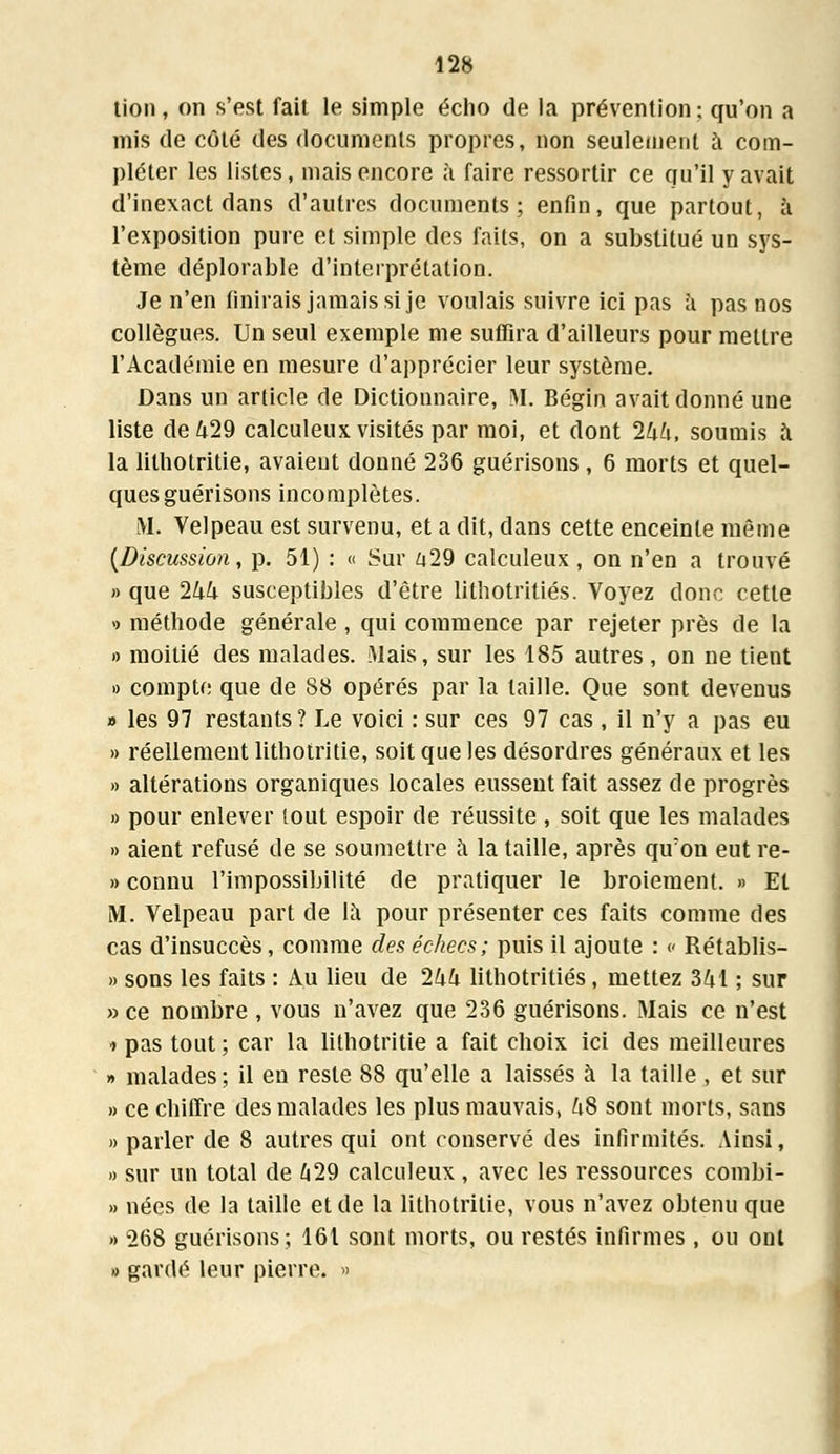 tion, on s'est fait le simple écho de la prévention; qu'on a mis de côté des documents propres, non seulement à com- pléter les listes, mais encore à faire ressortir ce qu'il y avait d'inexact dans d'autres documents; enfin, que partout, à l'exposition pure et simple des faits, on a substitué un sys- tème déplorable d'interprétation. Je n'en finirais jamais si je voulais suivre ici pas à pas nos collègues. Un seul exemple me suffira d'ailleurs pour mettre l'Académie en mesure d'apprécier leur système. Dans un article de Dictionnaire, M. Bégin avait donné une liste de 429 calculeux visités par moi, et dont Ihh, soumis à la lithotritie, avaient donné 236 guérisons , 6 morts et quel- ques guérisons incomplètes. M. Velpeau est survenu, et a dit, dans cette enceinte même (Discussion, p. 51) : « Sur 429 calculeux, on n'en a trouvé » que 244 susceptibles d'être lithotritiés. Voyez donc cette » méthode générale, qui commence par rejeter près de la » moitié des malades. Mais, sur les 185 autres, on ne tient » compte que de 88 opérés par la taille. Que sont devenus » les 97 restants ? Le voici : sur ces 97 cas , il n'y a pas eu » réellement lithotritie, soit que les désordres généraux et les » altérations organiques locales eussent fait assez de progrès » pour enlever lout espoir de réussite , soit que les malades » aient refusé de se soumettre a la taille, après qu'on eut re- » connu l'impossibilité de pratiquer le broiement. » Et M. Velpeau part de la pour présenter ces faits comme des cas d'insuccès, comme des échecs; puis il ajoute : » Rétablis- » sons les faits : Au lieu de 244 lithotritiés, mettez 341 ; sur » ce nombre , vous n'avez que 236 guérisons. Mais ce n'est * pas tout ; car la lithotritie a fait choix ici des meilleures » malades ; il en reste 88 qu'elle a laissés à la taille , et sur » ce chiffre des malades les plus mauvais, 48 sont morts, sans » parler de 8 autres qui ont conservé des infirmités. Ainsi, » sur un total de 429 calculeux, avec les ressources combi- » nées de la taille et de la lithotritie, vous n'avez obtenu que » 268 guérisons; 161 sont morts, ou restés infirmes, ou ont » gardé leur pierre. »