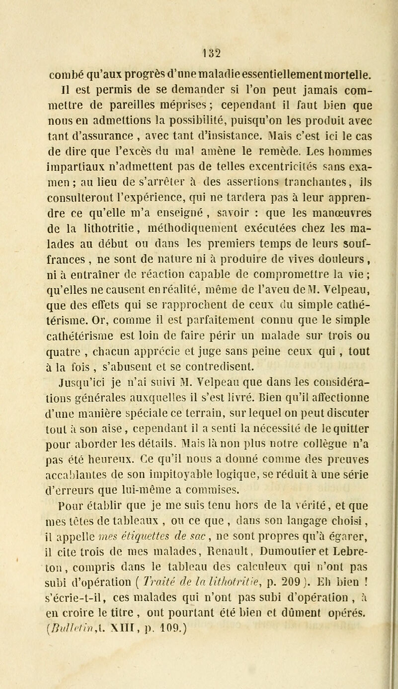 combé qu'aux progrès d'une maladie essentiellementmortelle. Il est permis de se demander si l'on peut jamais com- mettre de pareilles méprises; cependant il faut bien que nous en admettions la possibilité, puisqu'on les produit avec tant d'assurance , avec tant d'insistance. Mais c'est ici le cas de dire que l'excès du mal amène le remède. Les hommes impartiaux n'admettent pas de telles excentricités sans exa- men ; au lieu de s'arrêter a des assenions tranchantes, ils consulteront l'expérience, qui ne tardera pas à leur appren- dre ce qu'elle m'a enseigné , savoir : que les manœuvres de la lithotritie, méthodiquement exécutées chez les ma- lades au début ou dans les premiers temps de leurs souf- frances , ne sont de nature ni à produire de vives douleurs, ni à entraîner de réaction capable de compromettre la vie ; qu'elles ne causent en réalité, même de l'aveu de M. Velpeau, que des effets qui se rapprochent de ceux du simple cathé- térisme. Or, comme il est parfaitement connu que le simple cathétérisme est loin de faire périr un malade sur trois ou quatre , chacun apprécie et juge sans peine ceux qui , tout à la fois , s'abusent et se contredisent. Jusqu'ici je n'ai suivi M. Velpeau que dans les considéra- lions générales auxquelles il s'est livré. Bien qu'il affectionne d'une manière spéciale ce terrain, sur lequel on peut discuter tout à son aise, cependant il a senti la nécessité de le quitter pour aborder les détails. Mais là non plus notre collègue n'a pas été heureux. Ce qu'il nous a donné comme des preuves accablantes de son impitoyable logique, se réduit à une série d'erreurs que lui-même a commises. Pour établir que je me suis tenu hors de la vérité, et que mes têtes de tableaux , ou ce que , dans son langage choisi, il appelle mes étiquettes de sac, ne sont propres qu'à égarer, il cite trois de mes malades, Renault, Dumoutier et Lebre- ton, compris dans le tableau des calculeux qui n'ont pas subi d'opération ( Traité de la lithotritie, p. 209 ). Eh bien ! s'écrie-t-il, ces malades qui n'ont pas subi d'opération, à en croire le titre , ont pourtant été bien et dûment opérés. {BvlIclinX XIII, p. 109.)