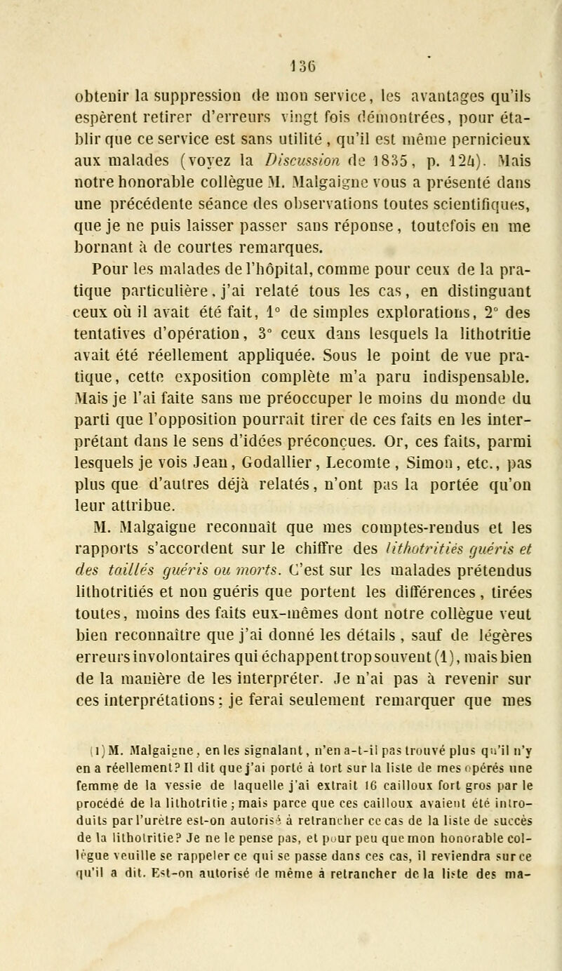 obtenir la suppression de mon service, les avantages qu'ils espèrent retirer d'erreurs vingt fois démontrées, pour éta- blir que ce service est sans utilité , qu'il est même pernicieux aux malades (voyez la Discussion de 1835, p. 12û). Mais notre honorable collègue M. Malgaigne vous a présenté dans une précédente séance des observations toutes scientifiques, que je ne puis laisser passer sans réponse, toutefois en me bornant à de courtes remarques. Pour les malades de l'hôpital, comme pour ceux de la pra- tique particulière. j'ai relaté tous les cas, en distinguant ceux où il avait été fait, 1° de simples explorations, 2° des tentatives d'opération, 3° ceux dans lesquels la lithotritie avait été réellement appliquée. Sous le point de vue pra- tique, cette exposition complète m'a paru indispensable. Mais je l'ai faite sans me préoccuper le moins du monde du parti que l'opposition pourrait tirer de ces faits en les inter- prétant dans le sens d'idées préconçues. Or, ces faits, parmi lesquels je vois Jean, Godallier, Lecomte , Simon, etc., pas plus que d'autres déjà relatés, n'ont pas la portée qu'on leur attribue. M. Malgaigne reconnaît que mes comptes-rendus et les rapports s'accordent sur le chiffre des Uthotritiès guéris et des taillés guéris ou morts. C'est sur les malades prétendus lithotritiés et non guéris que portent les différences , tirées toutes, moins des faits eux-mêmes dont notre collègue veut bien reconnaître que j'ai donné les détails , sauf de légères erreurs involontaires qui échappenttropsouvent(l), maisbien de la manière de les interpréter. Je n'ai pas à revenir sur ces interprétations : je ferai seulement remarquer que mes (l)M. Malgaigne. en les signalant, n'en a-t-il pas trouvé plus qu'il n'y en a réellement? Il dit que j'ai porté à tort sur la liste de mes opérés une femme de la vessie de laquelle, j'ai extrait 16 cailloux fort gros par le procédé de la lithotritie ; mais parce que ces cailloux avaient été intro- duits par l'urètre est-on autorisa à retrancher ce cas de la liste de succès de la lithotritie? Je ne le pense pas, et pour peu que mon honorable col- lègue veuille se rappeler ce qui se passe dans ces cas, il reviendra sur ce qu'il a dit. Est-on autorisé de même à retrancher delà li^te des ma-