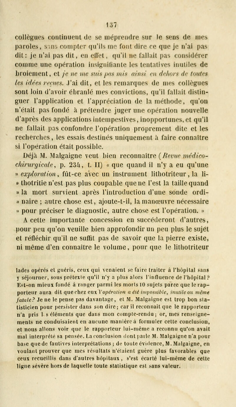 collègues continuent de se méprendre sur le sons de mes paroles, sans compter qu'ils me font «lire ce que je n'ai pas dit: je n'ai pas dit, en effet, qu'il ne fallait pas considérer comme une opération insignifiante les tentatives inutiles de broiement, et je ne me suis pas mis ainsi en dehors de toutes les idées reçues. J'ai dit, et les remarques de nies collègue! sont loin d'avoir ébranlé mes convictions, qu'il fallait distin- guer l'application et l'appréciation de la méthode, qu'on n'était pas fondé a prétendre juger une opération nouvelle d'après des applications intempestives, inopportunes, et qu'il ne fallait pas confondre l'opération proprement dite et les recherches, les essais destinés uniquement à faire connaître si l'opération était possible. Déjà M. Malgaigne veut bien reconnaître {Revue médico- chiruryicale, p. 23ft, t. II) « que quand il n'y a eu qu'une » exploration, fût-ce avec un instrument lithotriteur, la li- » thotritie n'est pas plus coupable que ne l'est la taille quand » la mort survient après l'introduction d'une sonde ordi- » naire ; autre chose est, ajoute-t-il, la manœuvre nécessaire » pour préciser le diagnostic, autre chose est l'opération. » A cette importante concession en succéderont d'autres, pour peu qu'on veuille bien approfondir un peu plus le sujet et réfléchir qu'il ne suflît pas de savoir que la pierre existe, ni même d'en connaître le volume, pour que le lithotriteur lades opérés et guéris, ceux qui venaient se faire traiter à l'hôpital sans y séjourner, sous prétexte qu'il n'y a plus alors l'influence de l'hôpital ? Est-on mieux fondé à ranger parmi les morts 10 sujets parce que le rap- porteur aura dit que chez eux Vopération a été impossible, inutile ou mêm« fatale? Je ne le pense pas davantage, et M. Malgaigne est trop bon sta- tisticien pour persister dans son dire; car il reconnaît que le rapporteur n'a pris 1. s éléments que dans mon compte-rendu ; or, mes renseigne- ments ne conduisaient en aucune manière à formuler cette conclusion, et nous allons voir que le rapporteur lui-même a reconnu qu'on avait mal interprété sa pensée. La conclusion dont parle M. Malgaigne n'a pour base que de fautives interprétations; de toute évidence, M. Malgaigne, en voulant prouver que mes résultats n'étaient guère plus favorables que ceux recueillis dans d'autres hôpitaux, s'est écarté lui-même de cette ligne sévère hors de laquelle toute statistique est sans valeur.