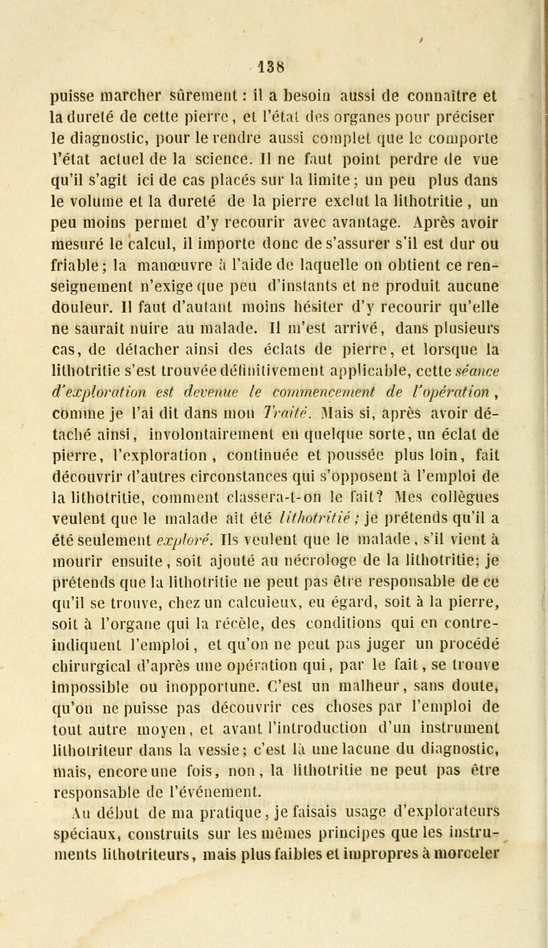 puisse marcher sûrement : il a besoin aussi de connaître et la dureté de cette pierre, et l'état des organes pour préciser le diagnostic, pour le rendre aussi complet que le comporte l'état actuel de la science. Il ne faut point perdre de vue qu'il s'agit ici de cas placés sur la limite; un peu plus dans le volume et la dureté de la pierre exclut la lithotritie , un peu moins permet d'y recourir avec avantage. Après avoir mesuré le calcul, il importe donc de s'assurer s'il est dur ou friable; la manœuvre à l'aide de laquelle on obtient ce ren- seignement n'exige que peu d'instants et ne produit aucune douleur. Il faut d'autant moins hésiter d'y recourir qu'elle ne saurait nuire au malade. Il m'est arrivé, dans plusieurs cas, de détacher ainsi des éclats de pierre, et lorsque la lithotritie s'est trouvée définitivement applicable, cette séance d'exploration est devenue le commencement de l'opération, comme je l'ai dit clans mon Traité. 3Iais si, après avoir dé- taché ainsi, involontairement en quelque sorte, un éclat de pierre, l'exploration, continuée et poussée plus loin, fait découvrir d'autres circonstances qui s'opposent à l'emploi de la lithotritie, comment classera-t-on le fait? Mes collègues veulent que le malade ait été lithotritie ; je prétends qu'il a été seulement exploré. Ils veulent que le malade , s'il vient à mourir ensuite, soit ajouté au nécrologe de la lithotritie; je prétends que la lithotritie ne peut pas être responsable de ce qu'il se trouve, chez un calcuieux, eu égard, soit à la pierre, soit à l'organe qui la récèle, des conditions qui en contre- indiquent l'emploi, et qu'on ne peut pas juger un procédé chirurgical d'après une opération qui, par le fait, se trouve impossible ou inopportune. C'est un malheur, sans doute, qu'on ne puisse pas découvrir ces choses par l'emploi de tout autre moyen, et avant l'introduction d'un instrument lilholriteur dans la vessie; c'est là une lacune du diagnostic, mais, encore une fois, non, la lithotritie ne peut pas être responsable tle l'événement. Au début de ma pratique, je faisais usage d'explorateurs spéciaux, construits sur les mêmes principes que les instru- ments lilhotriteurs, mais plus faibles et impropres à morceler