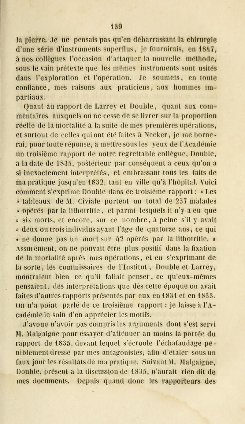 la pierre. Je ne pensais pas qu'en débarrassant la chirurgie d'une série d'instruments superflus, je fournirais, en 1867, à nos collègues l'occasion d'attaquer la nouvelle méthode, sous le vain prétexte que les mêmes instruments sont usités dans l'exploration et l'opération. Je soumets, en toute confiance, mes raisons aux praticiens, aux hommes im- partiaux. Quant au rapport de Larrcy et Double, quant aux com- mentaires auxquels on ne cesse de se livrer sur la proportion réelle de la mortalité à la suite de mes premières opérations, et surtout de celles qui ont été faites a Necker, je me borne- rai, pour toute réponse, à mettre sous les yeux de l'Académie un troisième rapport de notre regrettable collègue, Double, a la date de 1835, postérieur par conséquent à ceux qu'on a si inexactement interprétés, et embrassant tous les faits de ma pratique jusqu'en 1832, tant en ville qu'à l'hôpital. Voici comment s'exprime Double dans ce troisième rapport: «Les » tableaux de 31. Civiale portent un total de 257 malades » opérés parla lilholritie , et parmi lesquels il n'y a eu que » six morts, et encore, sur ce nombre, à peine s'il y avait » deux ou trois individus ayant l'âge de quatorze ans, ce qui » ne donne pas Un mort sur kl opérés par la lithotritie. » Assurément, on ne pouvait être plus positif dans la fixation de la mortalité après mes opérations, et en s'exprimant de la sorte, les commissaires de l'Institut, Double et Larrey, montraient bien ce qu'il fallait penser, ce qu'eux-mêmes pensaient, dés interprétations que dès cette époque on avait faites d'autres rapports présentés par eux en 1831 et en 1833. On n'a point parlé de ce troisième rapport : je laisse à l'A- cadémie le soin d'en apprécier les motifs. J'avoue n'avoir pas compris les arguments dont s'est servi M. Malgaignc pour essayer d'atténuer au moins la portée du rapport de 1835, devant lequel s'écroule l'échafaudage pé- niblement dressé par mes antagonistes, afin d'étaler sous un faux jour les résultats de ma pratique. Suivant M. Malgaigne, Double, présent à la discussion de 1835, n'aurait rien dit de mes documents. Depuis quand donc les rapporteurs des