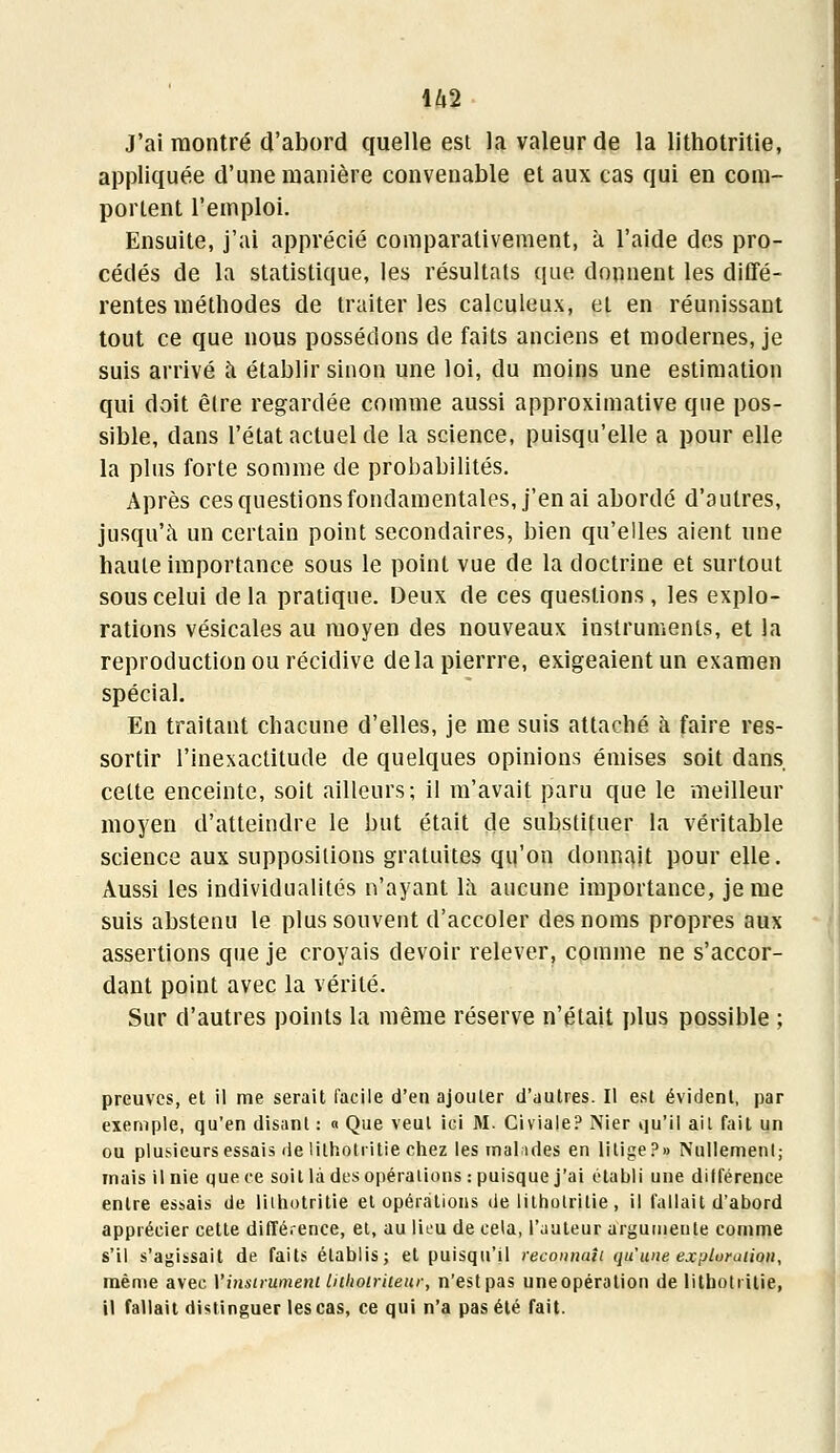 U2 J'ai montré d'abord quelle est la valeur de la lithotritie, appliquée d'une manière convenable et aux cas qui en com- portent l'emploi. Ensuite, j'ai apprécié comparativement, à l'aide des pro- cédés de la statistique, les résultats que donnent les diffé- rentes méthodes de traiter les calculeux, et en réunissant tout ce que nous possédons de faits anciens et modernes, je suis arrivé à établir sinon une loi, du moins une estimation qui doit être regardée comme aussi approximative que pos- sible, dans l'état actuel de la science, puisqu'elle a pour elle la plus forte somme de probabilités. Après ces questions fondamentales, j'en ai abordé d'autres, jusqu'à un certain point secondaires, bien qu'elles aient une haute importance sous le point vue de la doctrine et surtout sous celui de la pratique. Deux de ces questions, les explo- rations vésicales au moyen des nouveaux instruments, et la reproduction ou récidive delapierrre, exigeaient un examen spécial. En traitant chacune d'elles, je me suis attaché à faire res- sortir l'inexactitude de quelques opinions émises soit dans cette enceinte, soit ailleurs; il m'avait paru que le meilleur moyen d'atteindre le but était de substituer la véritable science aux suppositions gratuites qu'on donnait pour elle. Aussi les individualités n'ayant là aucune importance, je me suis abstenu le plus souvent d'accoler des noms propres aux assertions que je croyais devoir relever, comme ne s'accor- dant point avec la vérité. Sur d'autres points la même réserve n'était plus possible ; preuves, et il me serait facile d'en ajouter d'autres. Il est évident, par exemple, qu'en disant : « Que veut ici M. Civiale? Nier qu'il ail fait un ou plusieurs essais de lithotritie chez les mal ides en lilige?» Nullement; mais il nie que ce soit là des opérations : puisque j'ai établi une dilférence entre essais de lithotritie et opérations de lithotritie , il fallait d'abord apprécier cette différence, et, au lieu de cela, l'auteur argumeule comme s'il s'agissait de faits établis; et puisqu'il reconnaît qu'une exploration, même avec Yinsirument Liihoiriieur, n'est pas uneopération de lithotritie, il fallait distinguer les cas, ce qui n'a pas été fait.