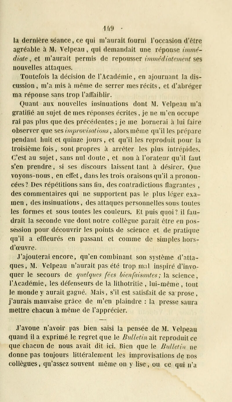 \m ■ la dernière séance, ce qui m'aurait fourni l'occasion d'être agréable à M. Velpeau, qui demandait une réponse immé- diate , et m'aurait permis de repousser immédiatement ses nouvelles attaques. Toutefois la décision de l'Académie, en ajournant la dis- cussion , m'a mis à même de serrer mes récits, et d'abréger ma réponse sans trop l'affaiblir. Quant aux nouvelles insinuations dont M. Velpeau m'a gratifié au sujet de mes réponses écrites, je ne m'en occupe rai pas plus que des précédentes ; je me bornerai à lui faire observer que ses improvisâtio?is, alors même qu'il les prépare pendant huit et quinze jours, et qu'il les reproduit pour la troisième fois, sont propres à arrêter les plus intrépides. C'est au sujet, sans nul doute , et non à l'orateur qu'il faut s'en prendre, si ses discours laissent tant à désirer. Que voyons-nous, en effet, dans les trois oraisons qu'il a pronon- cées? Des répétitions sans tin, des contradictions flagrantes , des commentaires qui ne supportent pas le plus léger exa- men , des insinuations, des attaques personnelles sous toutes les formes et sous toutes les couleurs. Et puis quoi ? il fau- drait la seconde vue dont notre collègue paraît être en pos- session pour découvrir les points de science et de pratique qu'il a effleurés en passant et comme de simples hors- d'œuvre. J'ajouterai encore, qu'en combinant son système d'atta- ques, M. Velpeau n'aurait pas été trop mal inspiré d'invo- quer le secours de quelques fées bienfaisantes ; la science, l'Académie, les défenseurs de la litnotritie , lui-même , tout le monde y aurait gagné. Mais, s'il est satisfait de sa prose, j'aurais mauvaise grâce de m'en plaindre : la presse saura mettre chacun à même de l'apprécier. J'avoue n'avoir pas bien saisi la pensée de M. Velpeau quand il a exprimé le regret que le Bulletin ait reproduit ce que chacun de nous avait dit ici. Bien que le Bulletin ne donne pas toujours littéralement les improvisations de nos collègues, qu'assez souvent même on y lise, ou ce qui n'a