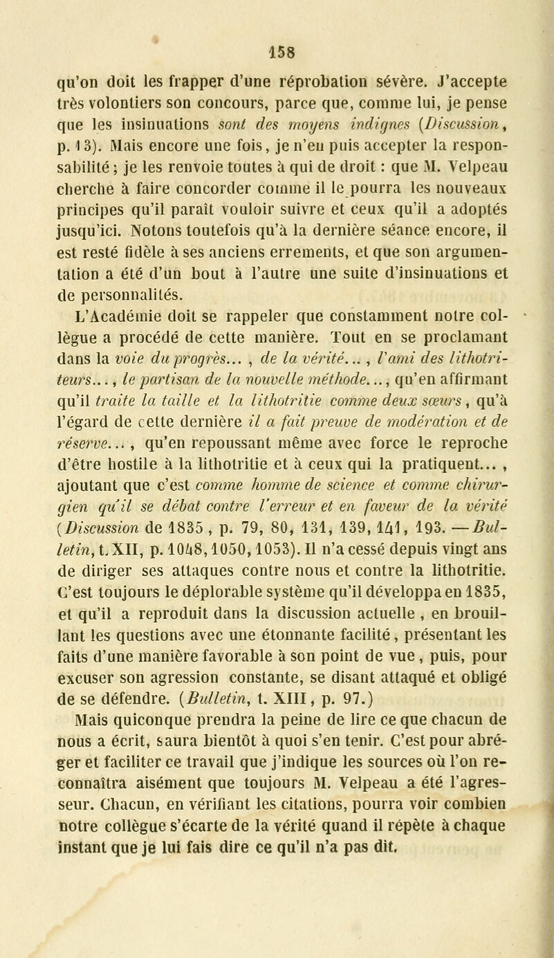 qu'on doit les frapper d'une réprobation sévère. J'accepte très volontiers son concours, parce que, comme lui, je pense que les insinuations sont des moyens indignes (Discussion, p. 13). Mais encore une fois, je n'eu puis accepter la respon- sabilité ; je les renvoie toutes à qui de droit : que M. Velpeau cherche à faire concorder comme il le pourra les nouveaux principes qu'il paraît vouloir suivre et ceux qu'il a adoptés jusqu'ici. Notons toutefois qu'à la dernière séance encore, il est resté fidèle à ses anciens errements, et que son argumen- tation a été d'un bout à l'autre une suite d'insinuations et de personnalités. L'Académie doit se rappeler que constamment notre col- lègue a procédé de cette manière. Tout en se proclamant dans la voie du progrès... , de la vérité..., ïami des lithotri- teurs..., le partisan de la nouvelle méthode..., qu'en affirmant qu'il traite la taille et la lithotritie comme deux sœurs, qu'à l'égard de cette dernière il a fait preuve de modération et de réserve..., qu'en repoussant même avec force le reproche d'être hostile à la lithotritie et à ceux qui la pratiquent... , ajoutant que c'est comme homme de science et comme, chirur- gien qu'il se débat contre l'erreur et en faveur de la vérité (Discussion de 1835 , p. 79, 80, 131, 139, lZjl, 193. — Bul- letin, t XII, p. 10ù8,1050,1053). Il n'a cessé depuis vingt ans de diriger ses attaques contre nous et contre la lithotritie. C'est toujours le déplorable système qu'il développa en 1835, et qu'il a reproduit dans la discussion actuelle , en brouil- lant les questions avec une étonnante facilité, présentant les faits d'une manière favorable à son point de vue, puis, pour excuser son agression constante, se disant attaqué et obligé de se défendre. (Bulletin, t. XIII, p. 97.) Mais quiconque prendra la peine de lire ce que chacun de nous a écrit, saura bientôt à quoi s'en tenir. C'est pour abré- ger et faciliter ce travail que j'indique les sources où l'on re- connaîtra aisément que toujours M. Velpeau a été l'agres- seur. Chacun, en vérifiant les citations, pourra voir combien notre collègue s'écarte de la vérité quand il répète à chaque instant que je lui fais dire ce qu'il n'a pas dit.