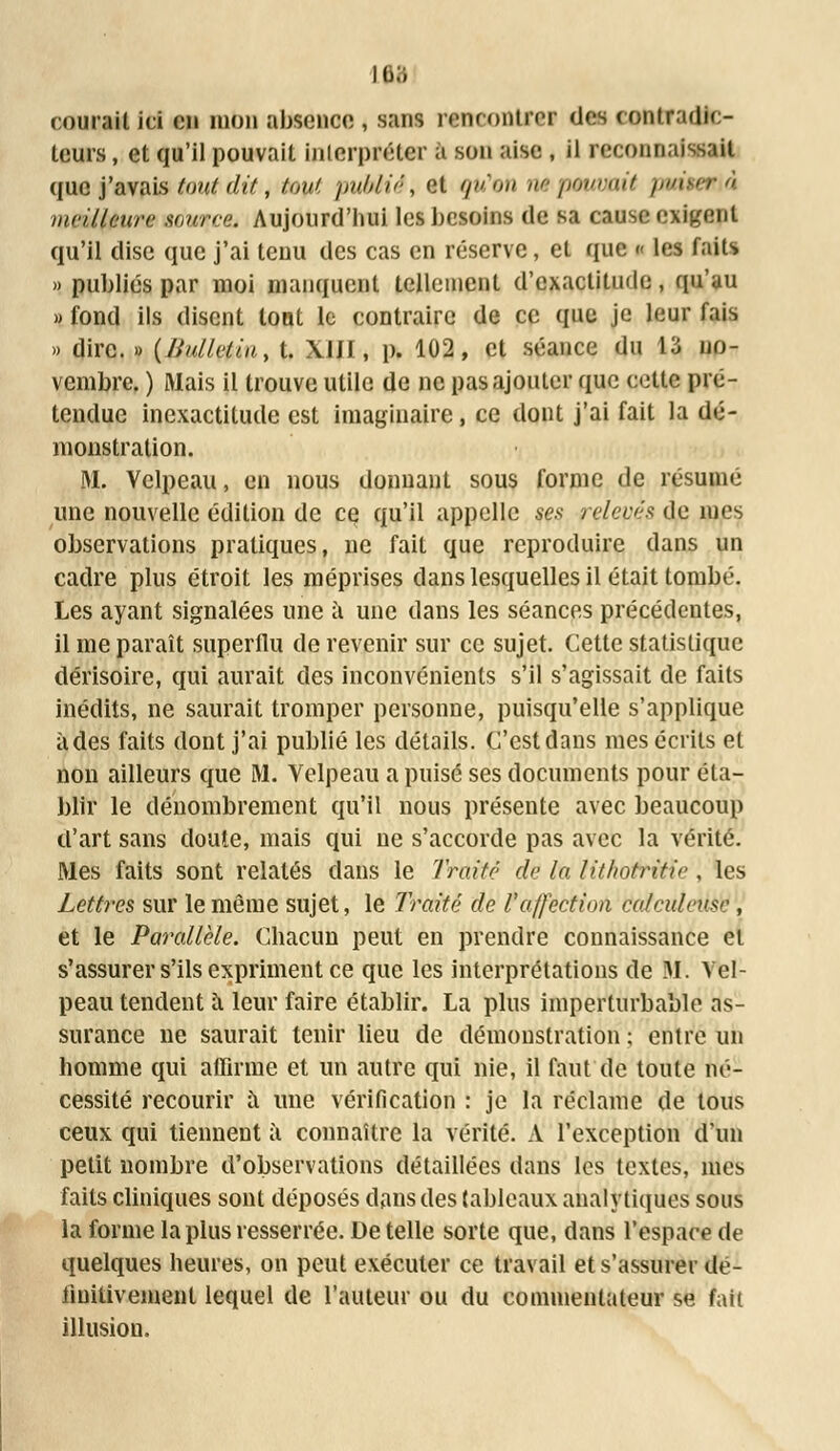 îea courait ici en mon absence , sans rencontrer des contradn - leurs, et qu'il pouvait interpréter a son aise , il reconnaissait que j'avais tout dit, tout publié, et gn'ow nêpmtmit padtarià meilleure sourre. Aujourd'hui les besoins de sa cause exigent qu'il dise que j'ai tenu des cas en réserve, et que « les faits » publiés par moi manquent tellement d'exactitude, qu'au » fond ils disent lotit le contraire de ce que je leur lais » dire. » (JJ/dletiu, t. X1JI, p. 102, et séance du 13 no- vembre. ) Mais il trouve utile de ne pas ajouter que celte pré- tendue inexactitude est imaginaire, ce dont j'ai fait la dé- monstration. M. Velpeau, en nous donnant sous forme de résumé une nouvelle édition de ce qu'il appelle ses relevés de mes observations pratiques, ne fait que reproduire dans un cadre plus étroit les méprises clans lesquelles il était tombé. Les ayant signalées une à une dans les séances précédentes, il me paraît superflu de revenir sur ce sujet. Cette statistique dérisoire, qui aurait des inconvénients s'il s'agissait de faits inédits, ne saurait tromper personne, puisqu'elle s'applique à des faits dont j'ai publié les détails. C'est dans mes écrits et non ailleurs que M. Velpeau a puisé ses documents pour éta- blir le dénombrement qu'il nous présente avec beaucoup d'art sans doute, mais qui ne s'accorde pas avec la vérité. Mes faits sont relatés dans le Traité de la Htho&téîe , les Lettres sur le même sujet, le Traité de l'affection tiatcuteûsï , et le Parallèle. Chacun peut en prendre connaissance et s'assurer s'ils expriment ce que les interprétations de M. Vel- peau tendent à leur faire établir. La plus imperturbable as- surance ne saurait tenir lieu de démonstration ; entre un homme qui affirme et un autre qui nie, il faut de toute né- cessité recourir à une vérification : je la réclame de tous ceux qui tiennent à connaître la vérité. A l'exception d'un petit nombre d'observations détaillées dans les textes, mes faits cliniques sont déposés dans des tableaux analytiques sous la forme la plus resserrée. Dételle sorte que, dans l'espace de quelques heures, on peut exécuter ce travail et s'assurer dé- finitivement lequel de l'auteur ou du commentateur se fait illusion.