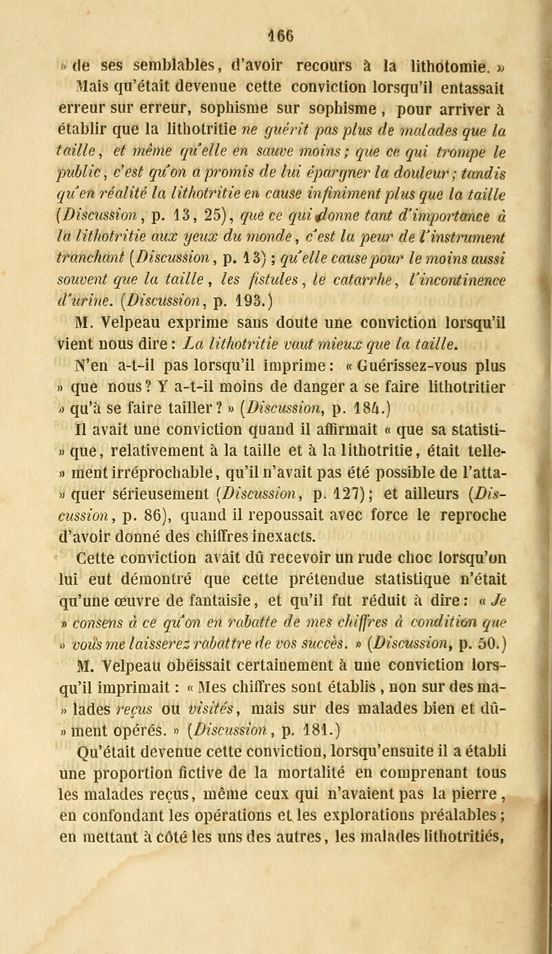 » de ses semblables, d'avoir recours à la lithotomie. » Mais qu'était devenue cette conviction lorsqu'il entassait erreur sur erreur, sophisme sur sophisme , pour arriver à établir que la litbotritie ne guérit pas plus de malades que la taille, et même quelle en sauve ?noins; que ce qui trompe le public, c'est qu'on a promis de lui épargner la douleur ; tandis qu'en réalité la lithotritie en cause infiniment plus que la taille {Discussion, p. 13, 25), que ce qui donne tant d'importance à la lithotritie aux yeux du monde, c'est la peur de l'instrument tranchant [Discussion, p. 13) ; qu elle cause pour le moins aussi souvent que la taille , les fistules, le catarrhe, l'incontinence d'urine. (Discussion, p. 193.) M. Velpeau exprime sans doute une conviction lorsqu'il vient nous dire : La lithotritie vaut mieux que la taille. N'en a-t-il pas lorsqu'il imprime: «Guérissez-vous plus » que nous ? Y a-t-il moins de danger a se faire lithotritier -> qu'à se faire tailler? » (Discussion, p. 18&.) Il avait une conviction quand il affirmait « que sa statisti- » que, relativement à la taille et à la lithotritie, était telle- » ment irréprochable, qu'il n'avait pas été possible de l'atta- » quer sérieusement (Discussion, p. 127); et ailleurs (Dis- cussion, p. 86), quand il repoussait avec force le reproche d'avoir donné des chiffres inexacts. Cette conviction avait dû recevoir un rude choc lorsqu'on lui eut démontré que cette prétendue statistique n'était qu'une œuvre de fantaisie, et qu'il fut réduit à dire : « Je » consens à ce qu'on en rabatte de mes chiffres à condition que » vous me laisserez imbattre de vos succès. » (Discussion, p. 50.) M. Velpeau obéissait certainement à une conviction lors- qu'il imprimait : « Mes chiffres sont établis , non sur des ma- » lades reçus ou visités, mais sur des malades bien et dû- » ment opérés. » (Discussion, p. 181.) Qu'était devenue cette conviction, lorsqu'ensuite il a établi une proportion fictive de la mortalité en comprenant tous les malades reçus, même ceux qui n'avaient pas la pierre , en confondant les opérations et les explorations préalables; en mettant à côté les uns des autres, les malades lithotritiés,