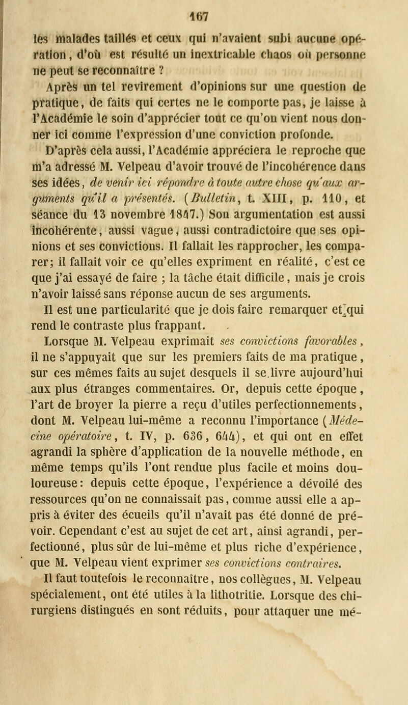 les malades taillés et ceux qui n'avaient subi aucune ope ration, d'où est résulte un inextricable chaos on personne ne peut se reconnaître ? Après un tel revirement d'opinions sur une question de pratique, de faits qui certes ne le comporte pas, je laisse à l'Académie le soin d'apprécier tout ce qu'on vient nous don- ner ici comme l'expression d'une conviction profonde. D'après cela aussi, l'Académie appréciera le reproche que m'a adressé M. Velpeau d'avoir trouvé de l'incohérence dans ses idées, de venir ici répondre à toute autre chose qu'aux ar- guments qui! a présentés. (Bulletin, t. XIII, p. 110, et séance du 13 novembre 1857.) Son argumentation est aussi incohérente, aussi vague, aussi contradictoire que ses opi- nions et ses convictions. Il fallait les rapprocher, les compa- rer; il fallait voir ce qu'elles expriment en réalité, c'est ce que j'ai essayé de faire ; la tache était difficile, mais je crois n'avoir laissé sans réponse aucun de ses arguments. Il est une particularité que je dois faire remarquer eÇqui rend le contraste plus frappant. Lorsque M. Velpeau exprimait ses convictions favorables, il ne s'appuyait que sur les premiers faits de ma pratique , sur ces mêmes faits au sujet desquels il se.livre aujourd'hui aux plus étranges commentaires. Or, depuis cette époque , l'art de broyer la pierre a reçu d'utiles perfectionnements, dont M. Velpeau lui-même a reconnu l'importance ( Méde- cine opératoire, t. IV, p. 636, 6kk), et qui ont en effet agrandi la sphère d'application de la nouvelle méthode, en même temps qu'ils l'ont rendue plus facile et moins dou- loureuse : depuis cette époque, l'expérience a dévoilé des ressources qu'on ne connaissait pas, comme aussi elle a ap- pris à éviter des écueils qu'il n'avait pas été donné de pré- voir. Cependant c'est au sujet de cet art, ainsi agrandi, per- fectionné , plus sûr de lui-même et plus riche d'expérience, que M. Velpeau vient exprimer ses convictions contraires. Il faut toutefois le reconnaître, nos collègues, M. Velpeau spécialement, ont été utiles à la lithotiïtie. Lorsque des chi- rurgiens distingués en sont réduits, pour attaquer une mé-