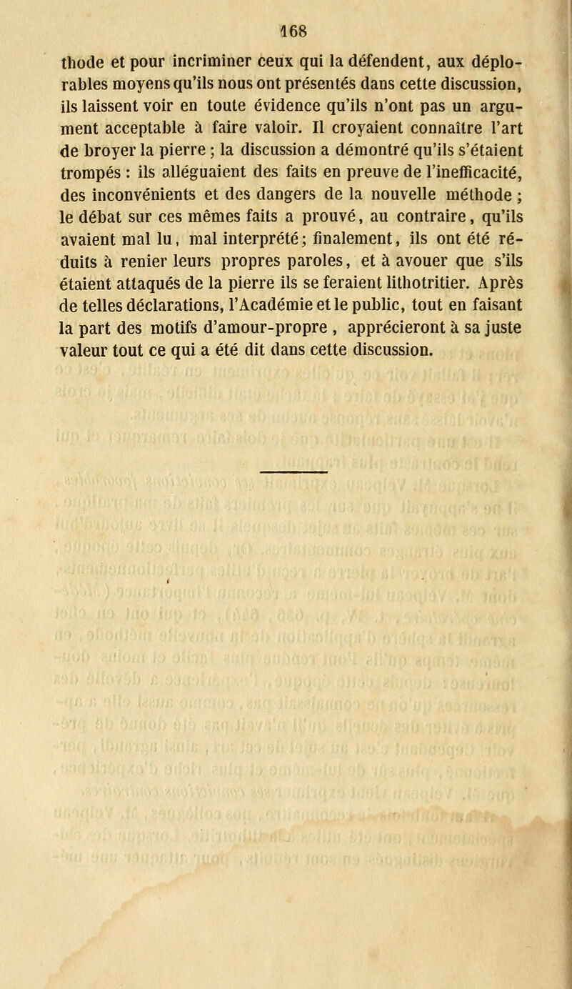 thode et pour incriminer ceux qui la défendent, aux déplo- rables moyens qu'ils nous ont présentés dans cette discussion, ils laissent voir en toute évidence qu'ils n'ont pas un argu- ment acceptable à faire valoir. Il croyaient connaître l'art de broyer la pierre ; la discussion a démontré qu'ils s'étaient trompés : ils alléguaient des faits en preuve de l'inefficacité, des inconvénients et des dangers de la nouvelle méthode ; le débat sur ces mêmes faits a prouvé, au contraire, qu'ils avaient mal lu, mal interprété; finalement, ils ont été ré- duits à renier leurs propres paroles, et à avouer que s'ils étaient attaqués de la pierre ils se feraient lithotritier. Après de telles déclarations, l'Académie et le public, tout en faisant la part des motifs d'amour-propre , apprécieront à sa juste valeur tout ce qui a été dit dans cette discussion.