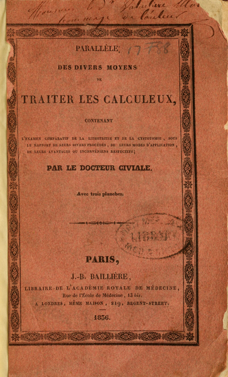 TRAITER LES CALCULEUX CONTENANT l'examen comparatif de la lithotritie et de la cystotomie y sous LE RAPPORT DE LEURS DTVERS PROCEDES , DE LEURS MODES D'APPLICATION , DE LEURS AVANTAGES OU INCONVÉNIENS RESPECTIFS; PAR LE DOCTEUR GIVIALE. Avec trois planches. ►♦-c^èf^^S^^-- PARIS 9 J.-B. BAILLIÈRE, LIBRAIRE DE L'ACADEMIE ROYALE DE MÉDECINE, Rue de L'École de Médecine , 13 bis. A LONDRES, MEME MAISON, 219, REGENT-STREET. 1856.