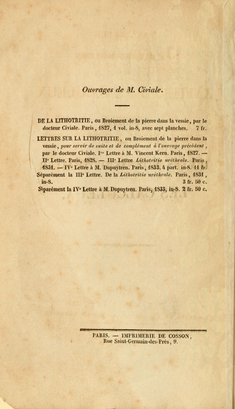 Ouvrages de M. Civiale. DE IA LITHOTRITIE, eu Broiement de la pierre dans la vessie, par le docteur Civiale. Paris , 1827, 1 vol. in-8, avec sept planches. 7 fr. LETTRES SUR LA LITHOTRITIE , ou Broiement de la pierre dans la vessie, pour servir de suite et de complément à l'ouvrage précèdent, par le docteur Civiale. Ire Lettre à M. Vincent Kern. Paris, 1827. — IIe Lettre. Paris, 1828. — IIIe Lettre Lithotritie uréthrale. Paris , 4831. — IVe Lettre à M. Dupuytren. Paris, 1833. 4 part. in-8. 11 fr. Séparément la IIIe Lettre. De la Lithotritie uréthrale. Paris, 1831, in-8. 3 fr. 50 c. Séparément la IVe Lettre à M. Dupuytren. Paris, 1833, in-8. 2 fr. 50 c. PARIS. — IMPRIMERIE DE COSSON Rue Saint-Germain-des-Prés, 9.