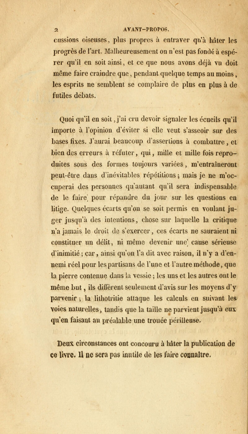 eussions oiseuses, plus propres à entraver qu'à hâter les progrès de l'art. Malheureusement on n'est pas fondé à espé- rer qu'il en soit ainsi, et ce que nous avons déjà vu doit même faire craindre que, pendant quelque temps au moins, les esprits ne semblent se complaire de plus en plus à de futiles débals. Quoi qu'il en soit J'ai cru devoir signaler les écueils qu'il importe à l'opinion d'éviter si elle veut s'asseoir sur des bases fixes. J'aurai beaucoup d'assertions à combattre, et bien des erreurs à réfuter, qui, mille et mille fois repro- duites sous des formes toujours variées, m'entraîneront peut-être dans d'inévitables répétitions ; mais je ne m'oc- cuperai des personnes qu'autant qu'il sera indispensable de le faire, pour répandre du jour sur les questions en litige. Quelques écarts qu'on se soit permis en voulant ju- ger jusqu'à des intentions, chose sur laquelle la critique n'a jamais le droit de s'exercer, ces écarts ne sauraient ni constituer un délit, ni même devenir une] cause sérieuse d'inimitié ; car, ainsi qu'on l'a dit avec raison, il n'y a d'en- nemi réel pour les partisans de l'une et l'autre méthode, que la pierre contenue dans la vessie ; les uns et les autres ont le même but, ils diffèrent seulement d'avis sur les moyens d'y parvenir ; la lilhotritie attaque les calculs en suivant les voies naturelles, tandis que la taille ne parvient jusqu'à eux qu'en faisant au préalable une trouée périlleuse. Deux circonstances ont concouru à hâter la publication de ce livre. Il ue sera pas inutile de les faire connaître.