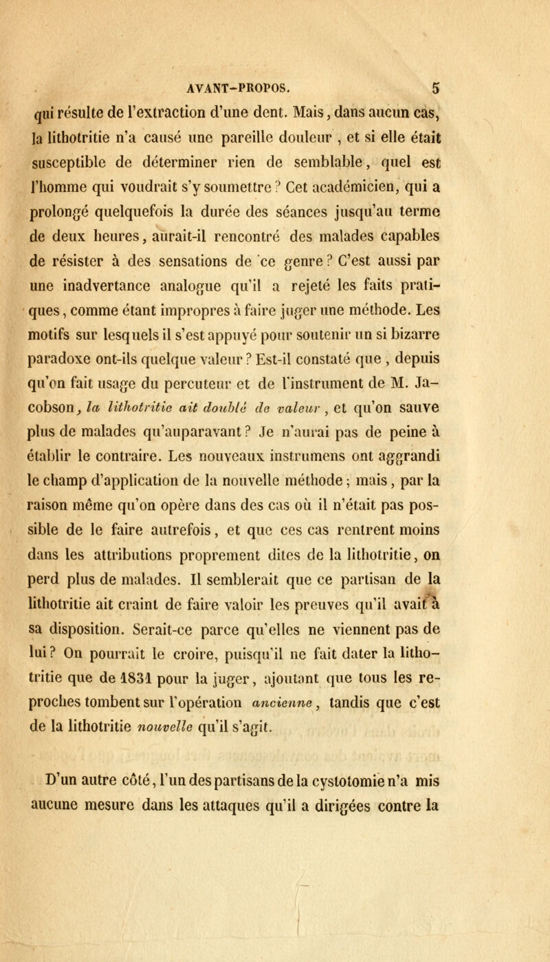 qui résulte de l'extraction d'une dent. Mais, dans aucun cas, la lithotritie n'a causé une pareille douleur , et si elle était susceptible de déterminer rien de semblable, quel est l'homme qui voudrait s'y soumettre ? Cet académicien, qui a prolongé quelquefois la durée des séances jusqu'au terme de deux heures, aurait-il rencontré des malades capables de résister à des sensations de ce genre ? C'est aussi par une inadvertance analogue qu'il a rejeté les faits prati- ques , comme étant impropres à faire juger une méthode. Les motifs sur lesquels il s'est appuyé pour soutenir un si bizarre paradoxe ont-ils quelque valeur ? Est-il constaté que , depuis qu'on fait usage du percuteur et de l'instrument de M. Ja- Cobson, la lithotritie ait double de valeur , et qu'on sauve plus de malades qu'auparavant ? Je n'aurai pas de peine à établir le contraire. Les nouveaux instrumens ont aggrandi le champ d'application de la nouvelle méthode ; mais, par la raison même qu'on opère dans des cas où il n'était pas pos- sible de le faire autrefois, et que ces cas rentrent moins dans les attributions proprement dites de la lithotritie, on perd plus de malades. Il semblerait que ce partisan de la lithotritie ait craint de faire valoir les preuves qu'il avait a sa disposition. Serait-ce parce qu'elles ne viennent pas de lui ? On pourrait le croire, puisqu'il ne fait dater la litho- tritie que de 1831 pour la juger, ajoutant que tous les re- proches tombent sur l'opération ancienne, tandis que c'est de la lithotritie nouvelle qu'il s'agit. D'un autre côté, l'un des partisans de la cystotomie n'a mis aucune mesure dans les attaques qu'il a dirigées contre la