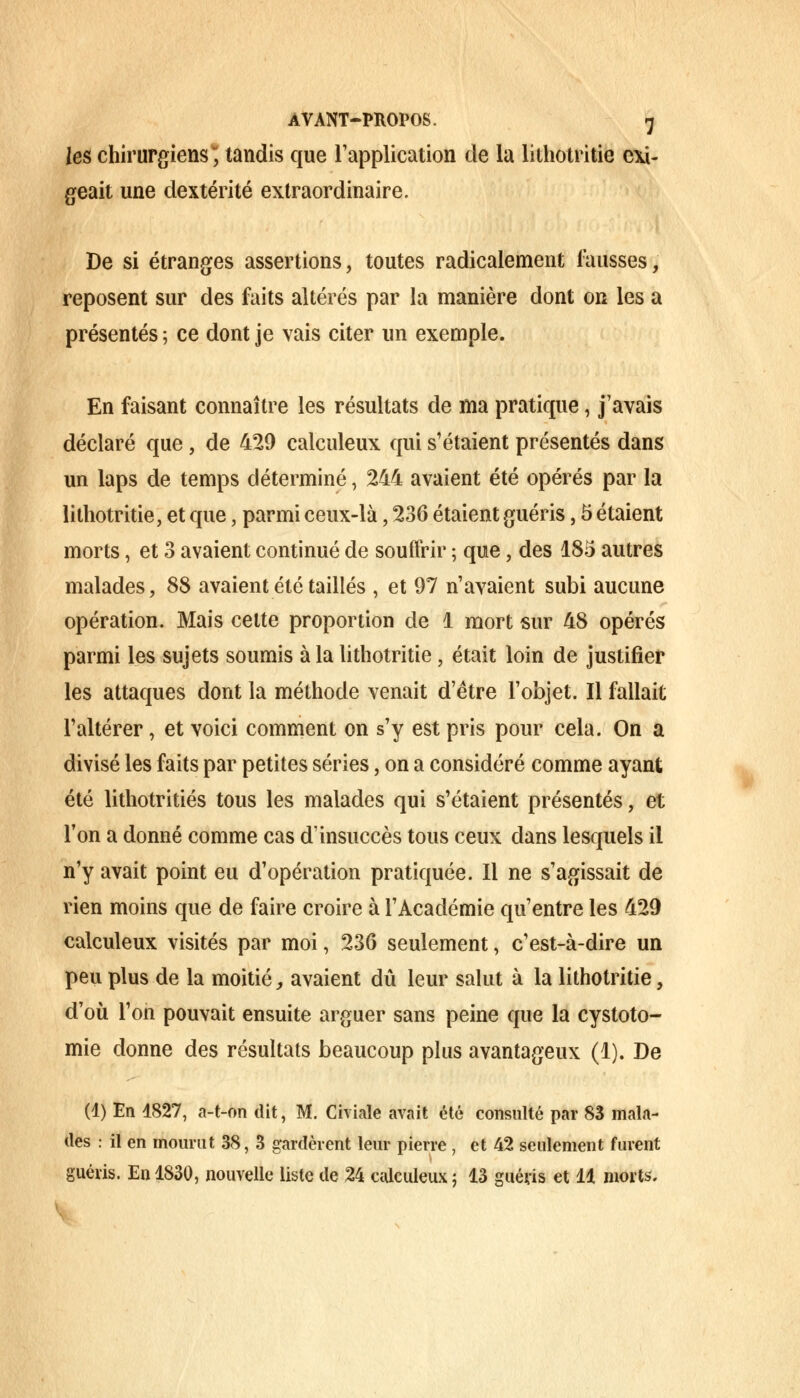 /es chirurgiens; tandis que l'application de la lithotritie exi- geait une dextérité extraordinaire. De si étranges assertions, toutes radicalement fausses, reposent sur des faits altérés par la manière dont on les a présentés ; ce dont je vais citer un exemple. En faisant connaître les résultats de ma pratique, j'avais déclaré que, de 429 calculeux qui s'étaient présentés dans un laps de temps déterminé, 244 avaient été opérés par la lithotritie, et que, parmi ceux-là, 236 étaient guéris, 5 étaient morts, et 3 avaient continué de souffrir ; que, des 185 autres malades, 88 avaient été taillés , et 97 n'avaient subi aucune opération. Mais cette proportion de 1 mort sur 48 opérés parmi les sujets soumis à la lithotritie, était loin de justifier les attaques dont la méthode venait d'être l'objet. Il fallait l'altérer, et voici comment on s'y est pris pour cela. On a divisé les faits par petites séries, on a considéré comme ayant été lithotritiés tous les malades qui s'étaient présentés, et l'on a donné comme cas d'insuccès tous ceux dans lesquels il n'y avait point eu d'opération pratiquée. Il ne s'agissait de rien moins que de faire croire à l'Académie qu'entre les 429 calculeux visités par moi, 236 seulement, c'est-à-dire un peu plus de la moitié, avaient dû leur salut à la lithotritie, d'où l'on pouvait ensuite arguer sans peine que la cystoto- mie donne des résultats beaucoup plus avantageux (1). De (1) En 1827, a-t-on dit, M. Civiaîe avait été consulté par 83 mala- des : il en mourut 38, 3 gardèrent leur pierre , et 42 seulement furent guéris. En 1830, nouvelle liste de 24 calculeux; 13 guéris et 11 morts.