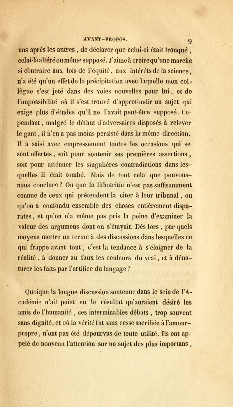 uns après les autres, de déclarer que celui-ci était tronqué, celui-là altéré ou même supposé. J'aime à croire qu'une marche si contraire aux lois de l'équité, aux intérêts de la science, n'a été qu'un effet de la précipitation avec laquelle mon col- lègue s'est jeté dans des voies nouvelles pour lui, et de l'impossibilité où il s'est trouvé d'approfondir un sujet qui exige plus d'études qu'il ne l'avait peut-être supposé. Ce- pendant , malgré le défaut d'adversaires disposés à relever le gant, il n'en a pas moins persisté dans la même direction. Il a saisi avec empressement toutes les occasions qui se sont offertes, soit pour soutenir ses premières assertions, soit pour atténuer les singulières contradictions dans les- quelles il était tombé. Mais de tout cela que pouvons- nous conclure ? Ou que la lithotritîe n'est pas suffisamment connue de ceux qui prétendent la citer à leur tribunal, ou qu'on a confondu ensemble des choses entièrement dispa- rates, et qu'on n'a même pas pris la peine d'examiner la valeur des argumens dont on s'étayait. Dès lors , par quels moyens mettre un terme à des discussions dans lesquelles ce qui frappe avant tout, c'est la tendance à s'éloigner de la réalité , à donner au faux les couleurs du vrai, et à déna- turer les faits par l'artifice du langage ? Quoique la longue discussion soutenue dans le sein de l'A- cadémie n'ait point eu le résultat qu'auraient désiré les amis de l'humanité , ces interminables débats , trop souvent sans dignité, et où la vérité fut sans cesse sacrifiée àl'amour- propre, n'ont pas été dépourvus de toute utilité. Ils ont ap- pelé de nouveau l'attention sur un sujet des plus importans,