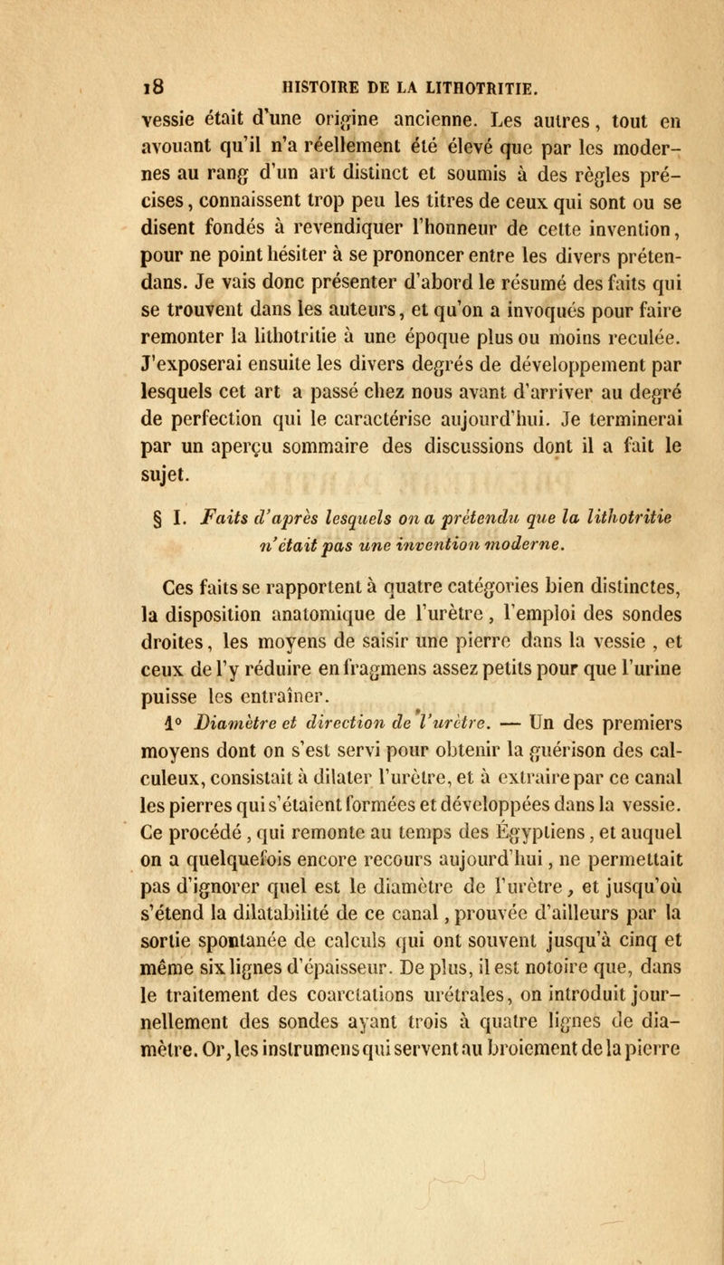 vessie était d'une origine ancienne. Les autres, tout en avouant qu'il n'a réellement été élevé que par les moder- nes au rang d'un art distinct et soumis à des règles pré- cises , connaissent trop peu les titres de ceux qui sont ou se disent fondés à revendiquer l'honneur de cette invention, pour ne point hésiter à se prononcer entre les divers préten- dans. Je vais donc présenter d'abord le résumé des faits qui se trouvent dans les auteurs, et qu'on a invoqués pour faire remonter la lithotritie à une époque plus ou moins reculée. J'exposerai ensuite les divers degrés de développement par lesquels cet art a passé chez nous avant d'arriver au degré de perfection qui le caractérise aujourd'hui. Je terminerai par un aperçu sommaire des discussions dont il a fait le sujet. § I. Faits d'après lesquels on a prétendu que la lithotritie n'était pas une invention moderne. Ces faits se rapportent à quatre catégories bien distinctes, la disposition anatomique de l'urètre, l'emploi des sondes droites, les moyens de saisir une pierre dans la vessie , et ceux de l'y réduire enfragmens assez petits pour que l'urine puisse les entraîner. 1° Diamètre et direction de l'urètre. — Un des premiers moyens dont on s'est servi pour obtenir la guérison des cal- culeux, consistait à dilater l'urètre, et à extraire par ce canal les pierres qui s'étaient formées et développées dans la vessie. Ce procédé, qui remonte au temps des Égyptiens, et auquel on a quelquefois encore recours aujourd'hui, ne permettait pas d'ignorer quel est le diamètre de l'urètre, et jusqu'où s'étend la dilatabilité de ce canal, prouvée d'ailleurs par la sortie spontanée de calculs qui ont souvent jusqu'à cinq et même six lignes d'épaisseur. De plus, il est notoire que, dans le traitement des coarctations urétrales, on introduit jour- nellement des sondes ayant trois à quatre lignes de dia- mètre. Or, les inslrumens qui servent au broiement de la pierre