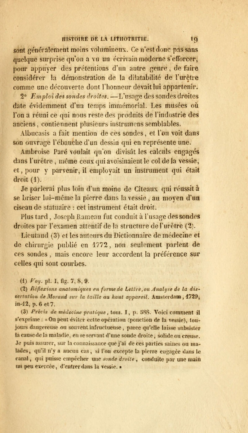 sont généralement moins volumineux. Ce n'est donc pas sans quelque surprise qu'on a va un écrivain moderne s'efforcer, pour appuyer des prétentions d'un autre genre , de faire considérer la démonstration de la dilatabilité de l'urètre comme une découverte dont l'honneur devait lui appartenir. 2° Emploi des sondes droites..—L'usage des sondes droites date évidemment d'un temps immémorial. Les musées où l'on a réuni ce qui nous reste des produits de l'industrie des anciens, contiennent plusieurs instrumens semblables. Albucasis a fait mention de ces sondes, et l'on voit dans son ouvrage l'ébauche d'un dessin qui en représente une. Ambroise Paré voulait qu'on divisât les calculs engagés dans l'urètre , môme ceux qui avoisinaient le col de la vessie, et, pour y parvenir, il employait un instrument qui était droit (1). Je parierai plus loin d'un moine de Cîteaux qui réussit à se briser lui-même la pierre dans la vessie , au moyen d'un ciseau de statuaire : cet instrument était droit. Plus tard, Joseph Rameau fut conduit à l'usage des sondes droites par l'examen attentif de la structure de l'urètre (2). Lieutaud (3) et les auteurs du Dictionnaire de médecine et de chirurgie publié en 1772, non seulement parlent de ces sondes, mais encore leur accordent la préférence sur celles qui sont courbes. (1) Voy. pi. I, fig. 7, 8, 9. (2) Réflexions anatomiques en forme de Lettre, ou Analyse de la dis- sertation de Morand svr la taille au haut appareil. Amsterdam , 1729, in-12, p. 6 et 7. (3) Précis de médecine pratique, tom. I, p. 5SS. Voici comment il s'exprime : «On peut éviter cette opération (ponction de la vessie), tou- jours dangereuse ou souvent infructueuse , parce qu'elle laisse subsister la cause de la maladie, en se servant d'une sonde droite, solide eu creuse. Je puis assurer, sur la connaissance que j'ai de ces parties saines ou ma- lades, qu il d'y a aucun cas , si Ton excepte la pierre engagée dans le fanal, qui puisse empêcher une sonde droite , conduite par une main un peu exercée, d'entrer dans la vessie. »
