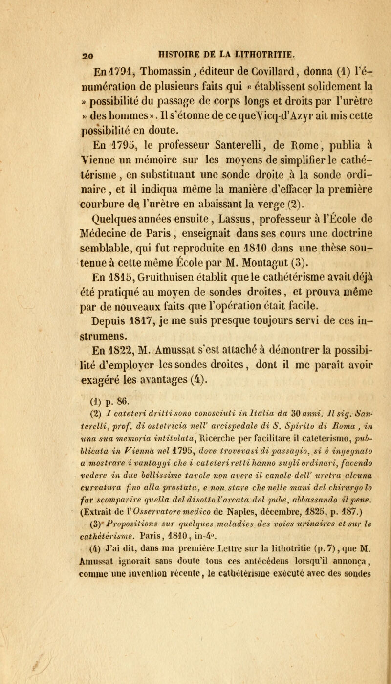 En 1791, Thomassin, éditeur de Covillard, donna (1) ré- munération de plusieurs faits qui « établissent solidement la » possibilité du passage de corps longs et droits par l'urètre » des hommes ». Il s'étonne de ce queVicq-d'Azyr ait mis cette possibilité en doute. En 1795, le professeur Santerelli, de Rome, publia à Vienne un mémoire sur les moyens de simplifier le cathé- térisme, en substituant une sonde droite à la sonde ordi- naire , et il indiqua même la manière d'effacer la première courbure de l'urètre en abaissant la verge (2). Quelques années ensuite, Lassus, professeur à l'École de Médecine de Paris , enseignait dans ses cours une doctrine semblable, qui fut reproduite en 1810 dans une thèse sou- tenue à cette même École par M. Montagut (3). En 1815, Gruithuisen établit que le cathétérisme avait déjà été pratiqué au moyen de sondes droites, et prouva même par de nouveaux faits que l'opération était facile. Depuis 1817, je me suis presque toujours servi de ces in- strumens. En 1822, M. Amussat s'est attaché à démontrer la possibi- lité d'employer les sondes droites, dont il me paraît avoir exagéré les avantages (4). (4) p. 86. (2) I cateteri dritti sono conosciuti in Italia da 30 anni. Il sig. San- terelli, prof, di ostetricia nell' arcispedale di S. Spirito di Borna , in una sua memoria intitolata, Ricerche per facilitare il cateterismo, pub- Llicata in Vienna nel 1795, dove trovevasi di passagio, si è ingegnato a mostrare i vantaggi che i cateteri rettihanno sugli ordinari, facendo vedere in due bellissime tavole non avère il canale dell' uretra alcuna curvatura ftno alla proslata, e non stare chenelle mani dcl chirurgolo far scomparirc quella del disotto l'arcata del pube, abbassando il pêne. (Extrait de VOsservatorc medico de Naples, décembre, 1825, p. 187.) (3)' Propositions sur quelques maladies des voies urinaircs et sur le catlxètèrisme. Paris, 1810, in-4°. (4) J'ai dit, dans ma première Lettre sur la lilhotritie (p. 7), que M. Amussat ignorait sans doute tous ces anlécédens lorsqu'il annonça, comme une invenlioa récente, le cathétérisine exécuté avec des sondes