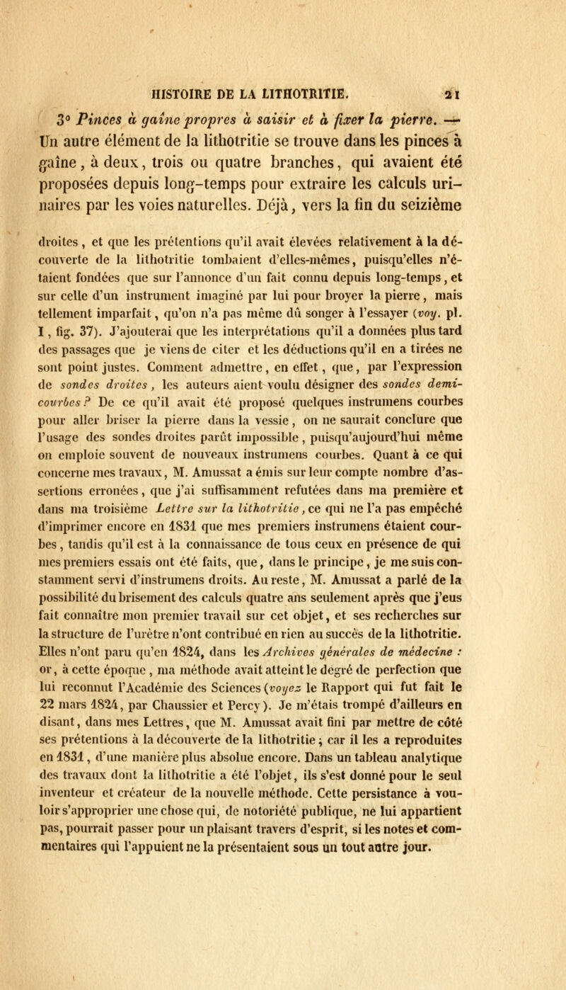 3° Pinces à gaine propres à saisir et à fixer la pierre. — Un autre élément de la lithotritie se trouve dans les pinces à gaine, à deux, trois ou quatre branches, qui avaient été proposées depuis long-temps pour extraire les calculs uri- naires par les voies naturelles. Déjà, vers la fin du seizième droites , et que les prétentions qu'il avait élevées relativement à la dé- couverte de la lithotritie tombaient d'elles-mêmes, puisqu'elles n'é- taient fondées que sur l'annonce d'un fait connu depuis long-temps, et sur celle d'un instrument imaginé par lui pour broyer la pierre, mais tellement imparfait , qu'on n'a pas même dû songer à l'essayer (voy. pi. I, fig. 37). J'ajouterai que les interprétations qu'il a données plus tard des passages que je viens de citer et les déductions qu'il en a tirées ne sont point justes. Comment admettre, en etFet, que, par l'expression de sondes droites , les auteurs aient voulu désigner des sondes demi- courbes? De ce qu'il avait été proposé quelques instrumens courbes pour aller briser la pierre dans la vessie, on ne saurait conclure que l'usage des sondes droites parût impossible, puisqu'aujourd'hui même on emploie souvent de nouveaux instrumens courbes. Quant à ce qui concerne mes travaux, M. Amussat a émis sur leur compte nombre d'as- sertions erronées, que j'ai suffisamment refutées dans ma première et dans ma troisième Lettre sur la lithotritie, ce qui ne l'a pas empêché d'imprimer encore en 1831 que mes premiers instrumens étaient cour- bes , tandis qu'il est à la connaissance de tous ceux en présence de qui mes premiers essais ont été faits, que, dans le principe, je me suis con- stamment servi d'instrumens droits. Au reste, M. Amussat a parlé de la possibilité du brisement des calculs quatre ans seulement après que j'eus fait connaître mon premier travail sur cet objet, et ses recherches sur la structure de l'urètre n'ont contribué en rien au succès de la lithotritie. Elles n'ont paru qu'en 1824, dans les Archives générales de médecine : or, à cette époque , ma méthode avait atteint le degré de perfection que lui reconnut l'Académie des Sciences (voyez le Rapport qui fut fait le 22 mars 1824, par Chaussier et Percy). Je m'étais trompé d'ailleurs en disant, dans mes Lettres, que M. Amussat avait fini par mettre de côté ses prétentions à la découverte de la lithotritie ; car il les a reproduites en 1831, d'une manière plus absolue encore. Dans un tableau analytique des travaux dont la lithotritie a été l'objet, ils s'est donné pour le seul inventeur et créateur de la nouvelle méthode. Cette persistance à vou- loir s'approprier une chose qui, de notoriété publique, ne lui appartient pas, pourrait passer pour un plaisant travers d'esprit, si les notes et com- mentaires qui l'appuient ne la présentaient sous un tout antre jour.